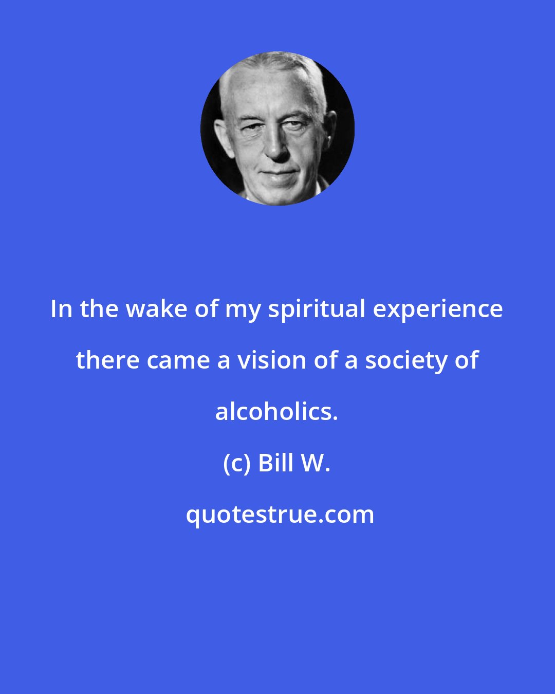 Bill W.: In the wake of my spiritual experience there came a vision of a society of alcoholics.