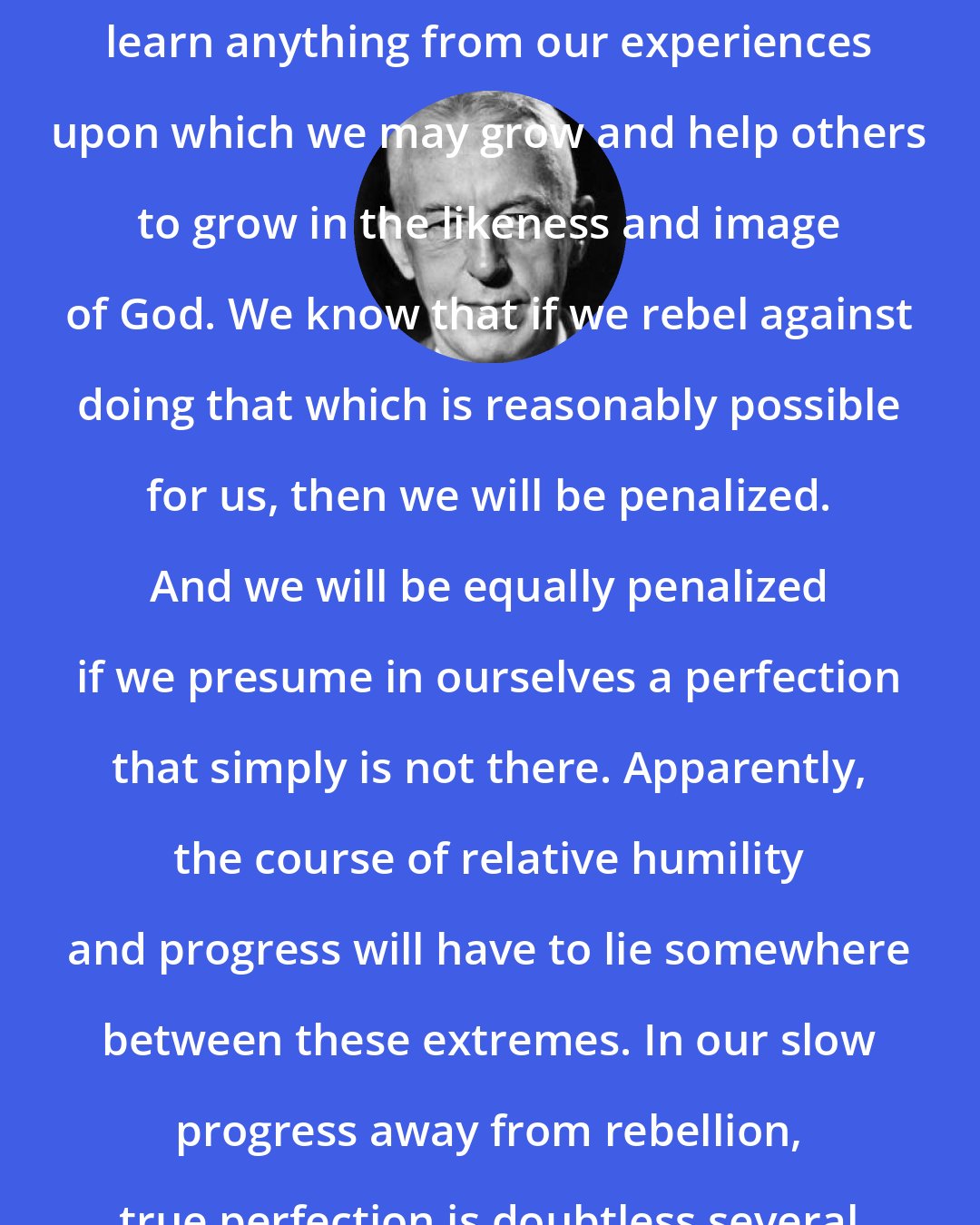 Bill W.: The real question is whether we can learn anything from our experiences upon which we may grow and help others to grow in the likeness and image of God. We know that if we rebel against doing that which is reasonably possible for us, then we will be penalized. And we will be equally penalized if we presume in ourselves a perfection that simply is not there. Apparently, the course of relative humility and progress will have to lie somewhere between these extremes. In our slow progress away from rebellion, true perfection is doubtless several millennia away