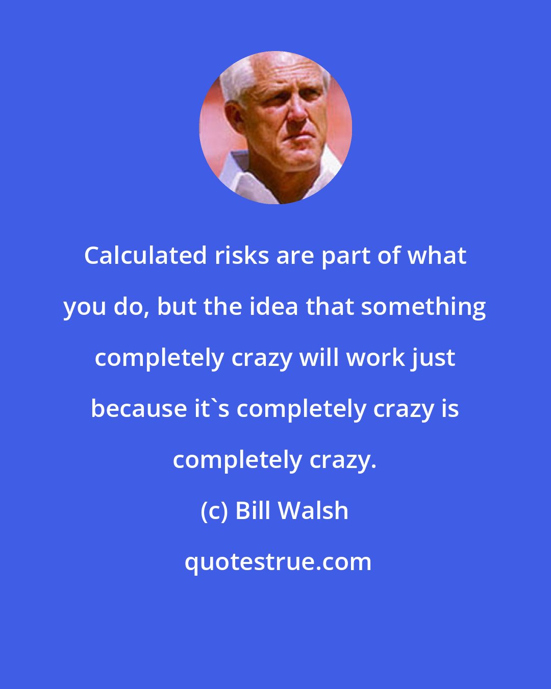 Bill Walsh: Calculated risks are part of what you do, but the idea that something completely crazy will work just because it's completely crazy is completely crazy.