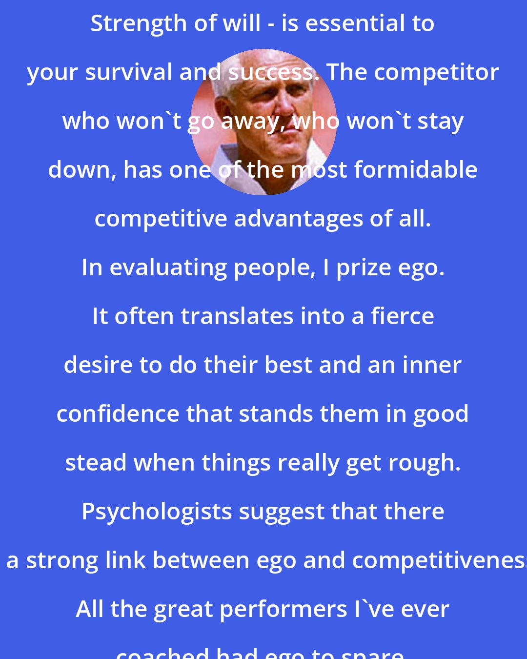 Bill Walsh: Strength of will - is essential to your survival and success. The competitor who won't go away, who won't stay down, has one of the most formidable competitive advantages of all. In evaluating people, I prize ego. It often translates into a fierce desire to do their best and an inner confidence that stands them in good stead when things really get rough. Psychologists suggest that there is a strong link between ego and competitiveness. All the great performers I've ever coached had ego to spare.