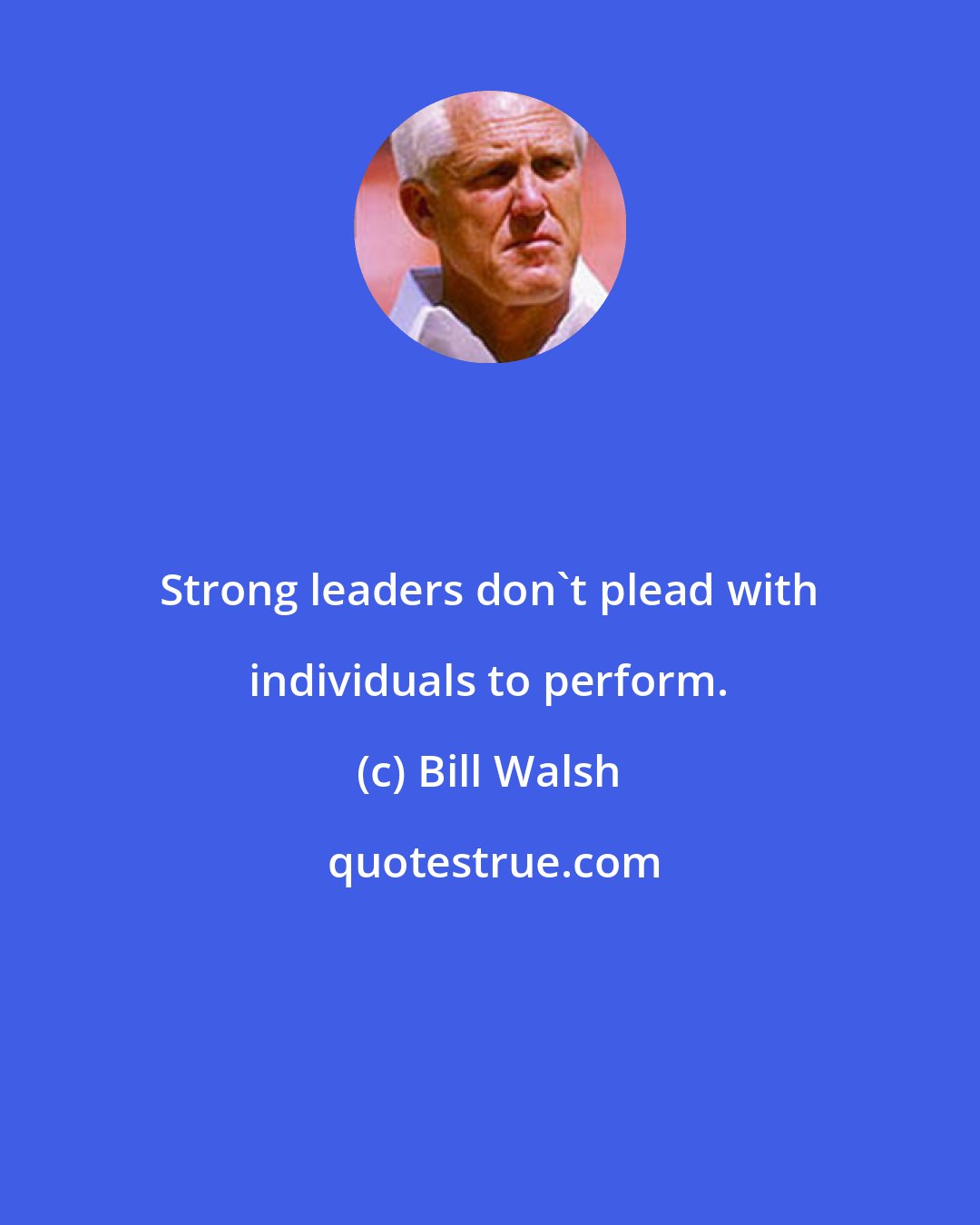 Bill Walsh: Strong leaders don't plead with individuals to perform.