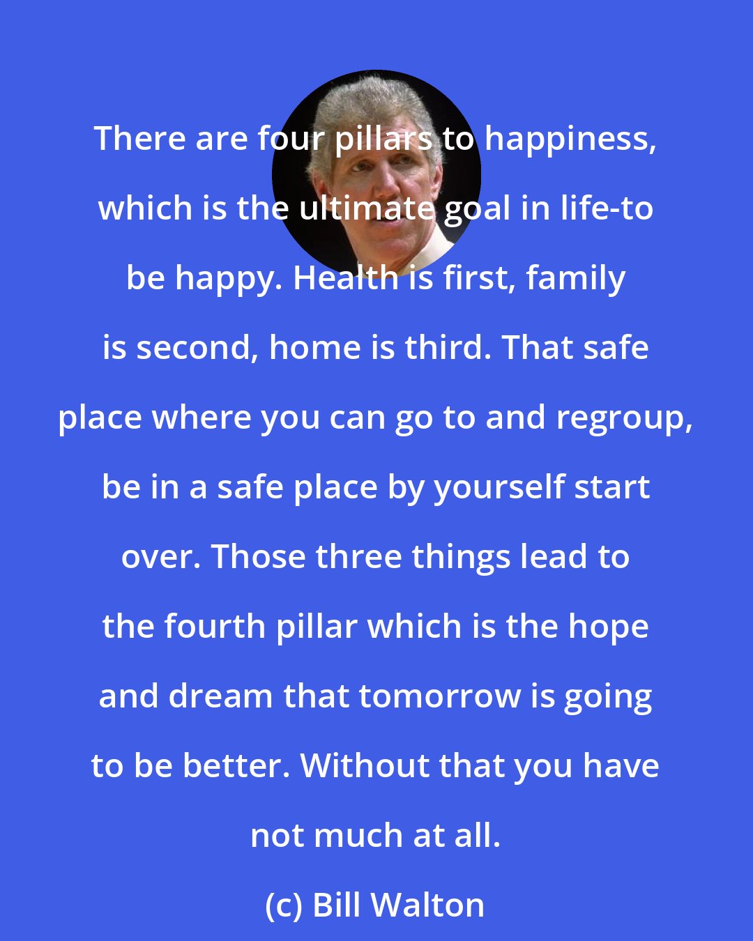 Bill Walton: There are four pillars to happiness, which is the ultimate goal in life-to be happy. Health is first, family is second, home is third. That safe place where you can go to and regroup, be in a safe place by yourself start over. Those three things lead to the fourth pillar which is the hope and dream that tomorrow is going to be better. Without that you have not much at all.