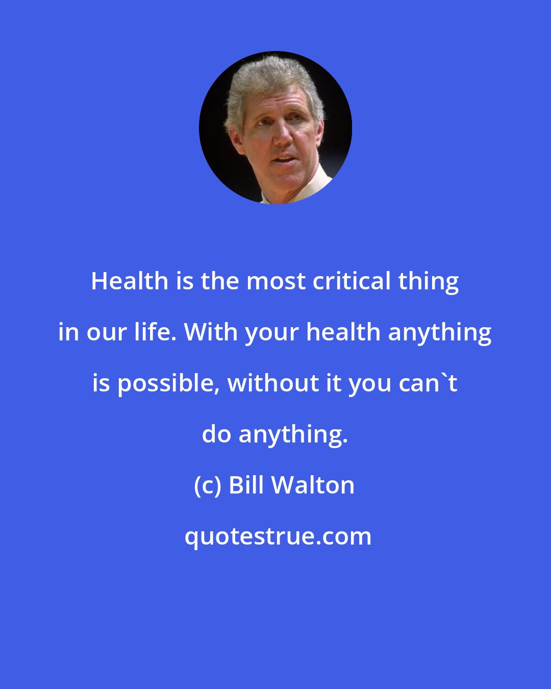 Bill Walton: Health is the most critical thing in our life. With your health anything is possible, without it you can't do anything.