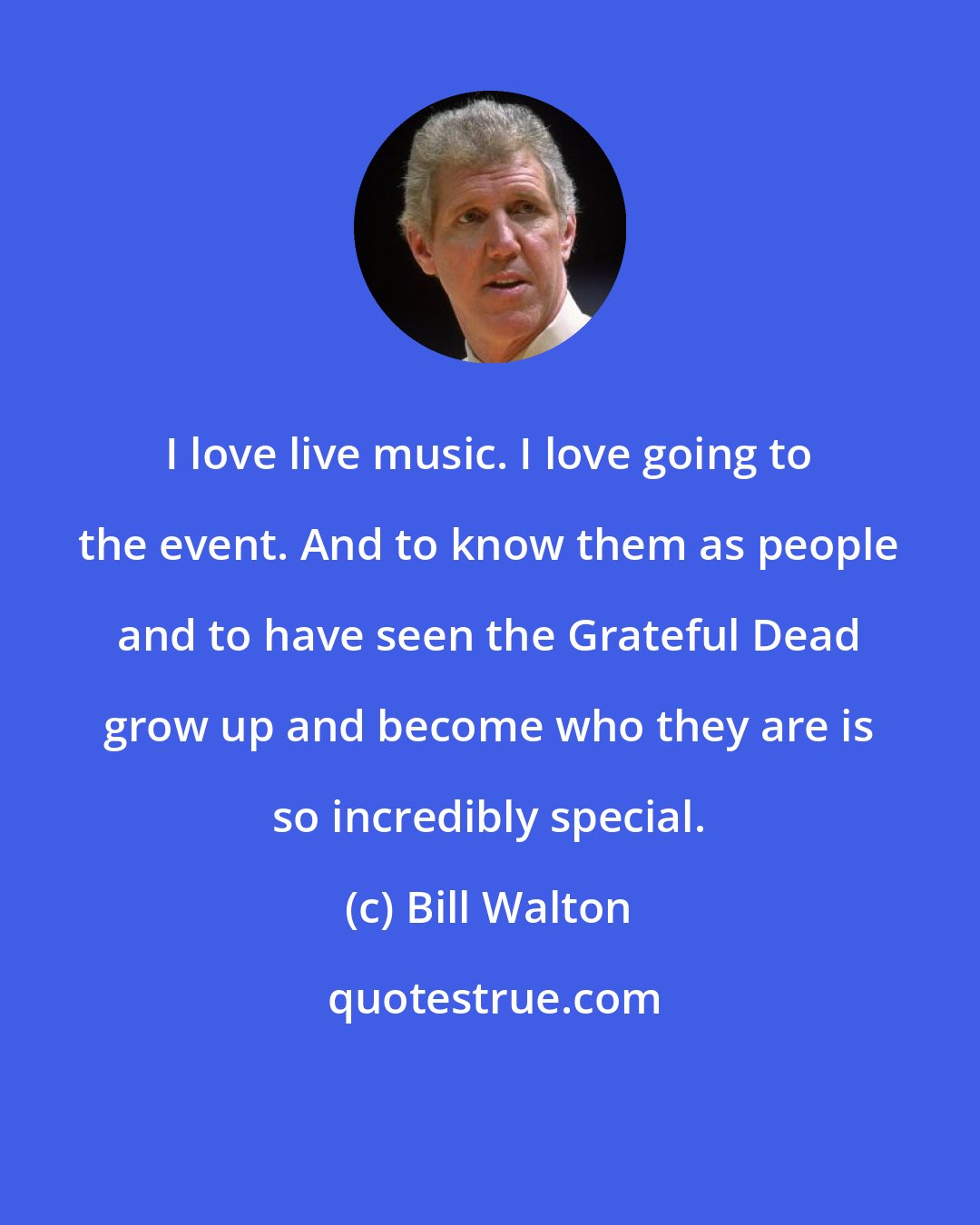 Bill Walton: I love live music. I love going to the event. And to know them as people and to have seen the Grateful Dead grow up and become who they are is so incredibly special.