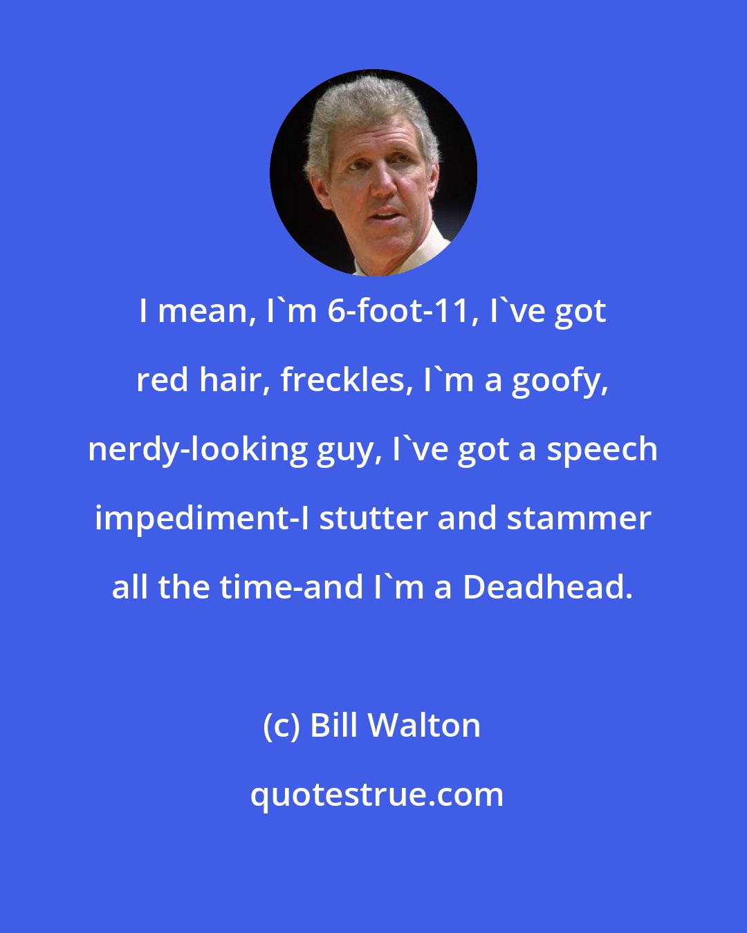 Bill Walton: I mean, I'm 6-foot-11, I've got red hair, freckles, I'm a goofy, nerdy-looking guy, I've got a speech impediment-I stutter and stammer all the time-and I'm a Deadhead.