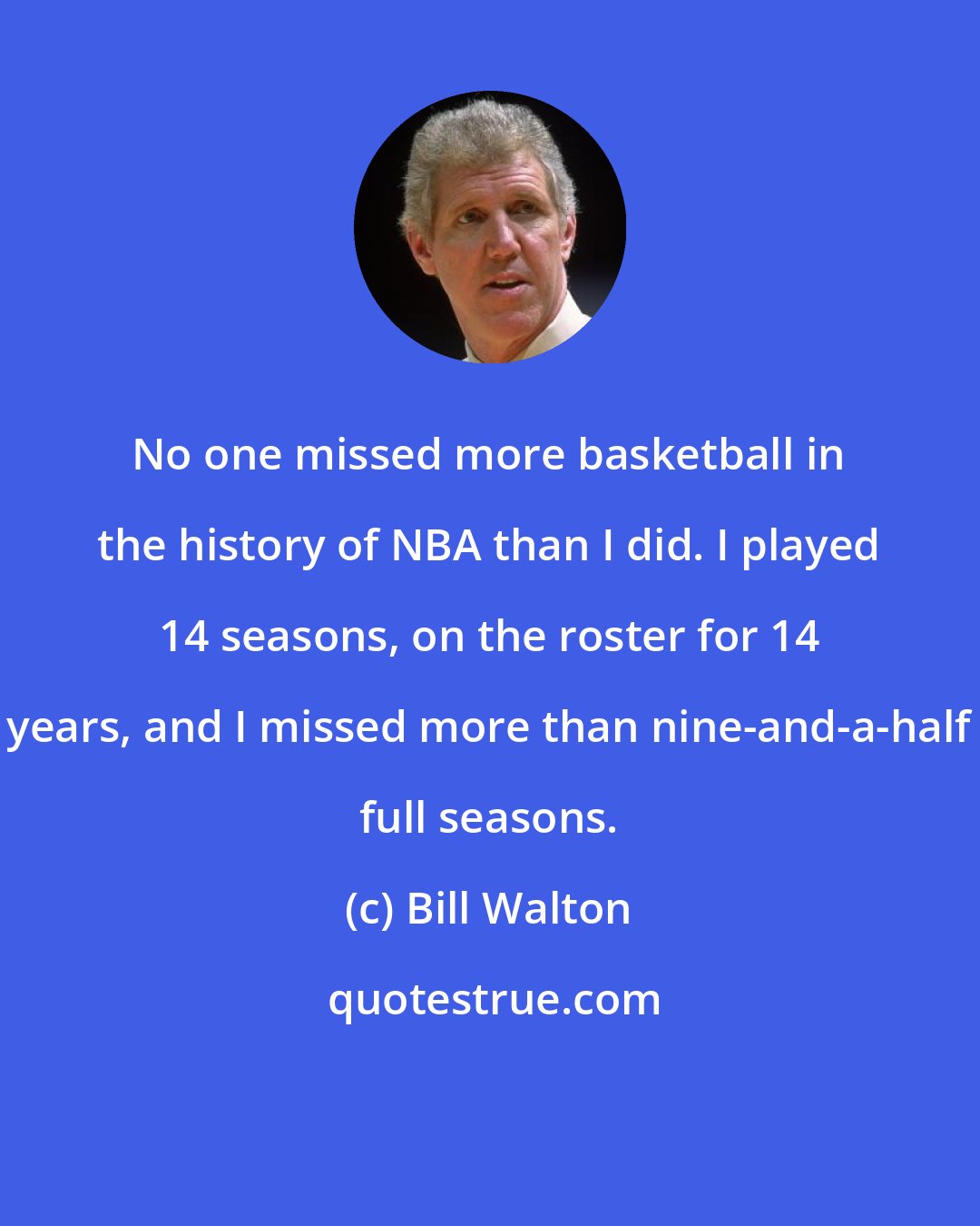 Bill Walton: No one missed more basketball in the history of NBA than I did. I played 14 seasons, on the roster for 14 years, and I missed more than nine-and-a-half full seasons.