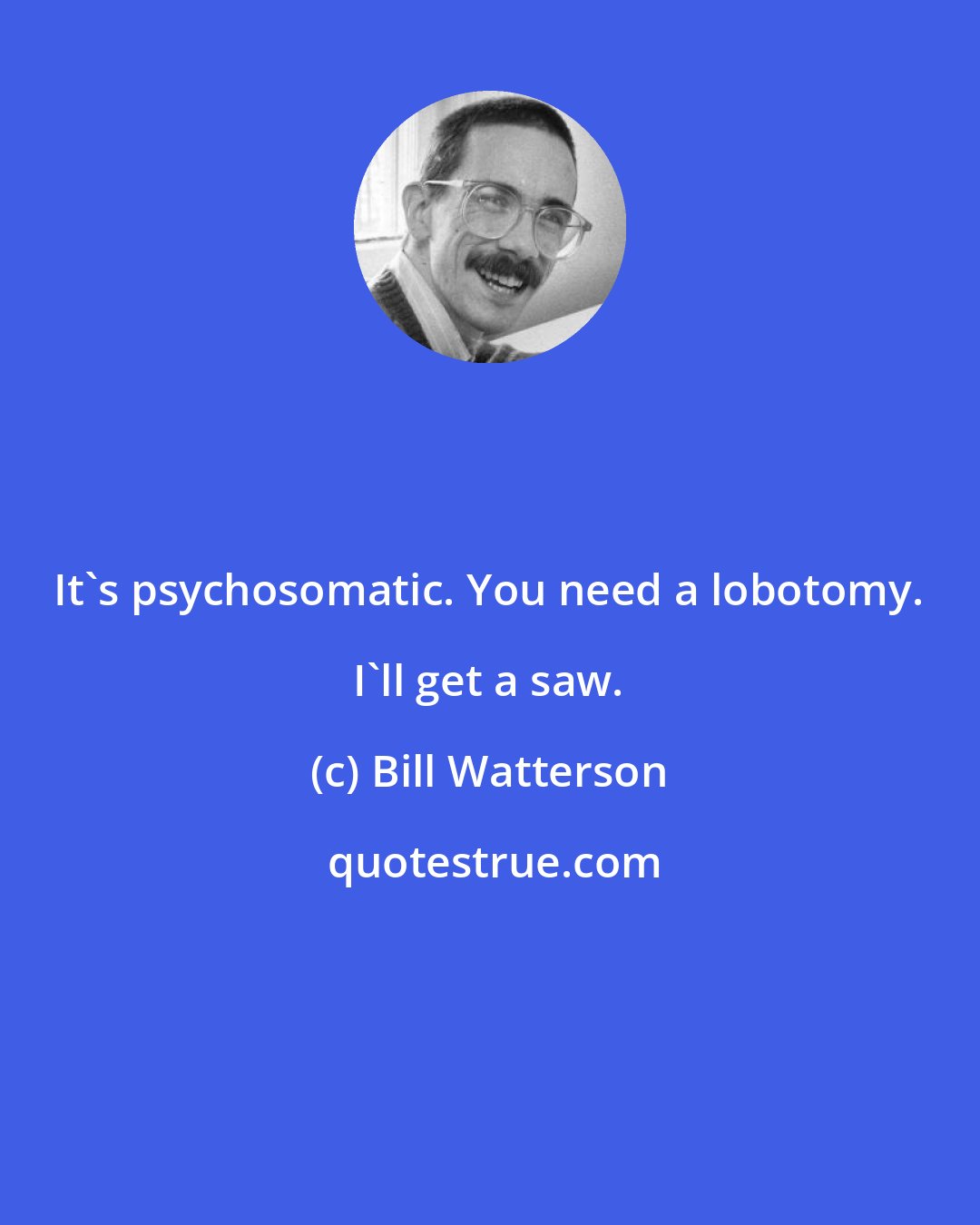 Bill Watterson: It's psychosomatic. You need a lobotomy. I'll get a saw.