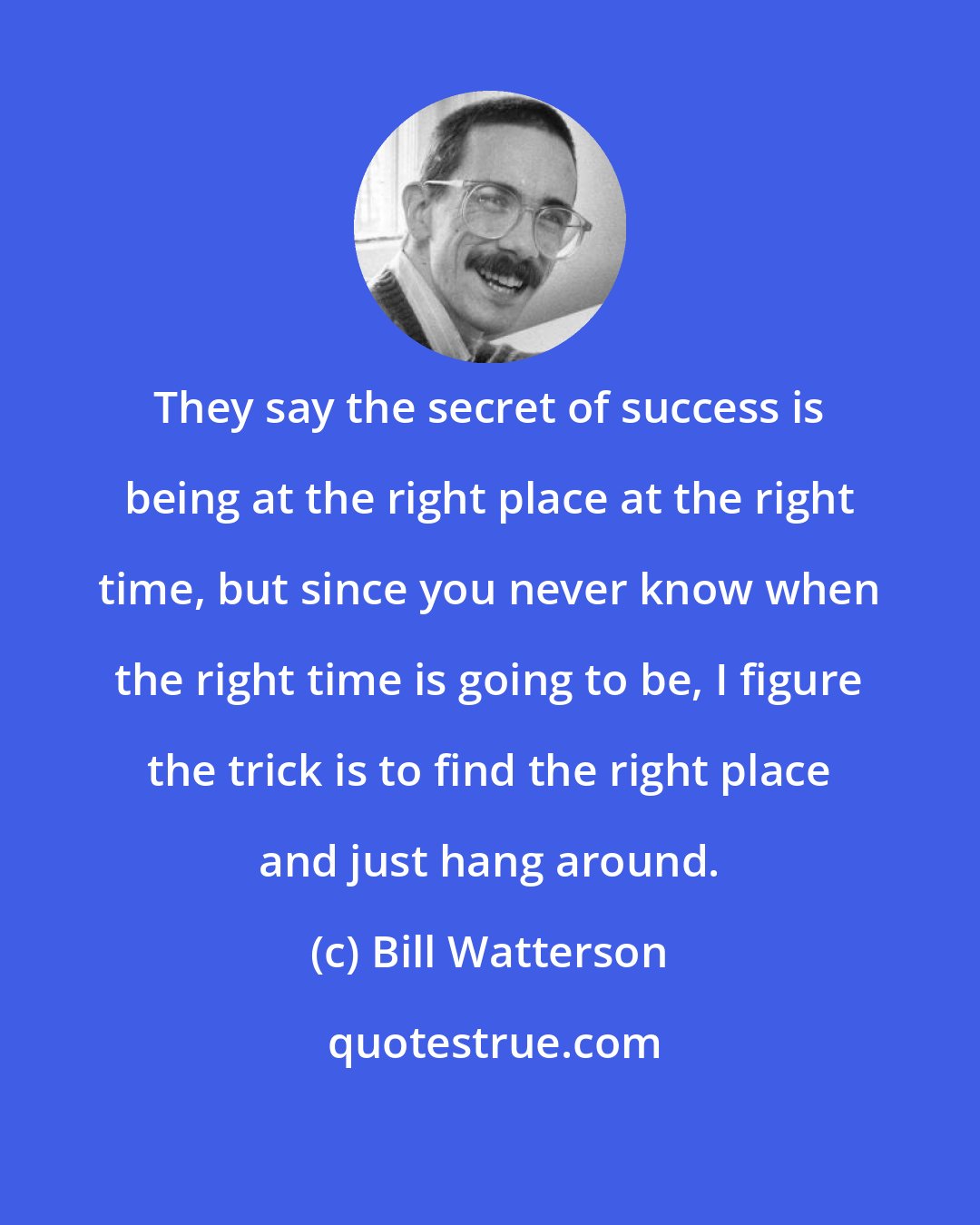 Bill Watterson: They say the secret of success is being at the right place at the right time, but since you never know when the right time is going to be, I figure the trick is to find the right place and just hang around.