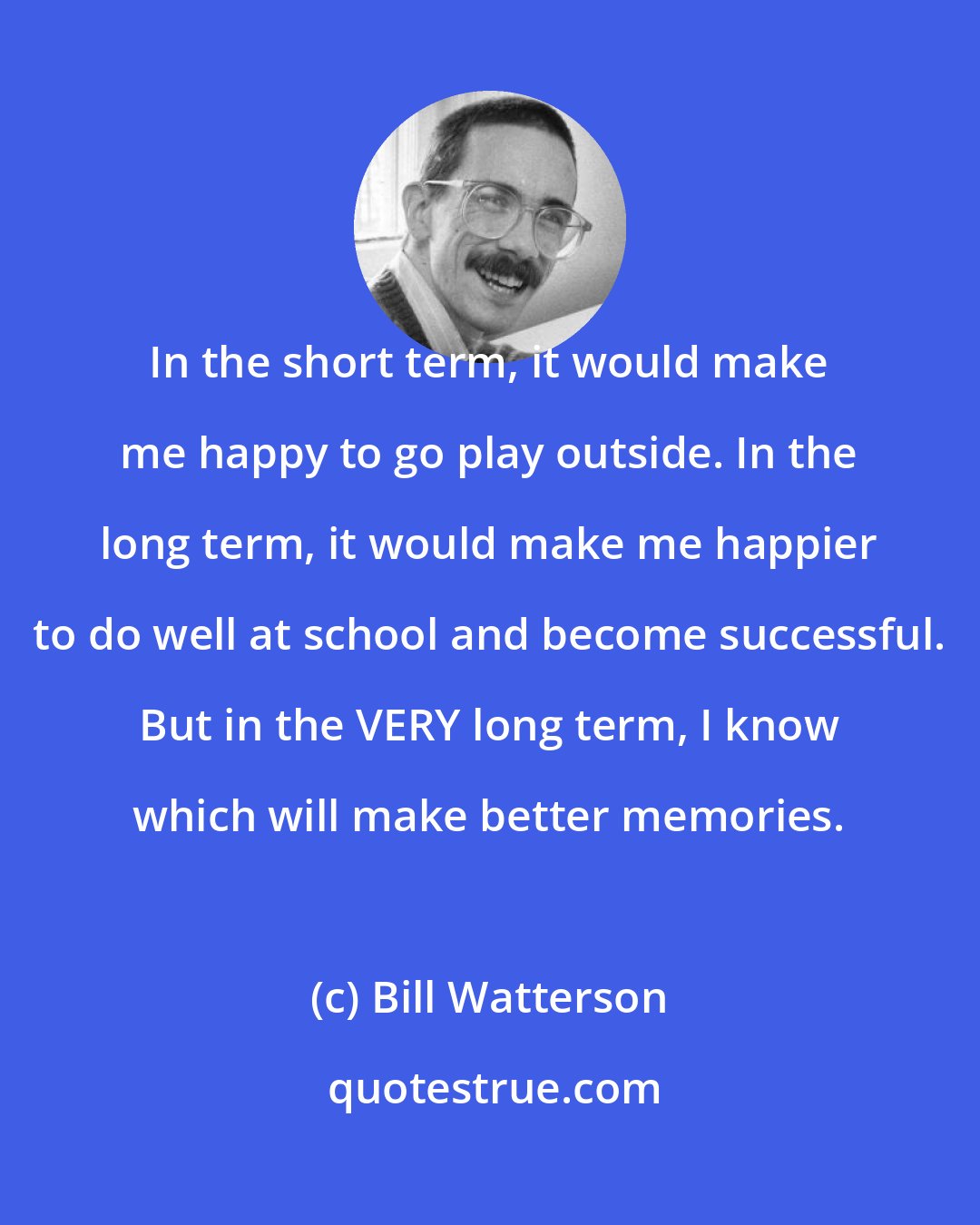Bill Watterson: In the short term, it would make me happy to go play outside. In the long term, it would make me happier to do well at school and become successful. But in the VERY long term, I know which will make better memories.