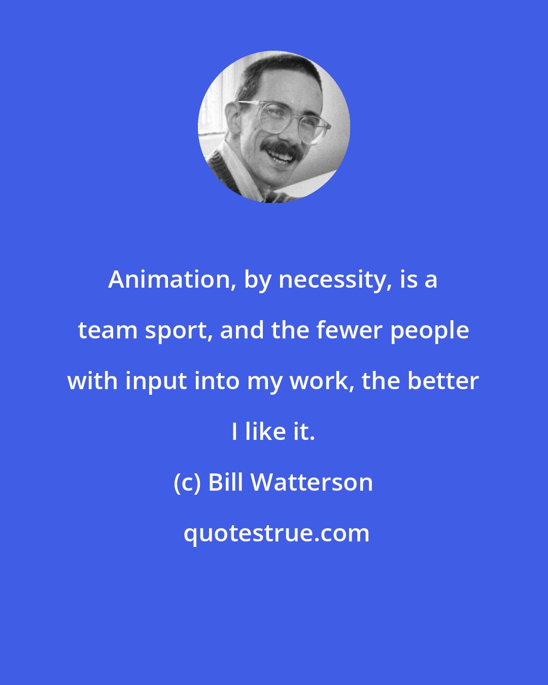 Bill Watterson: Animation, by necessity, is a team sport, and the fewer people with input into my work, the better I like it.