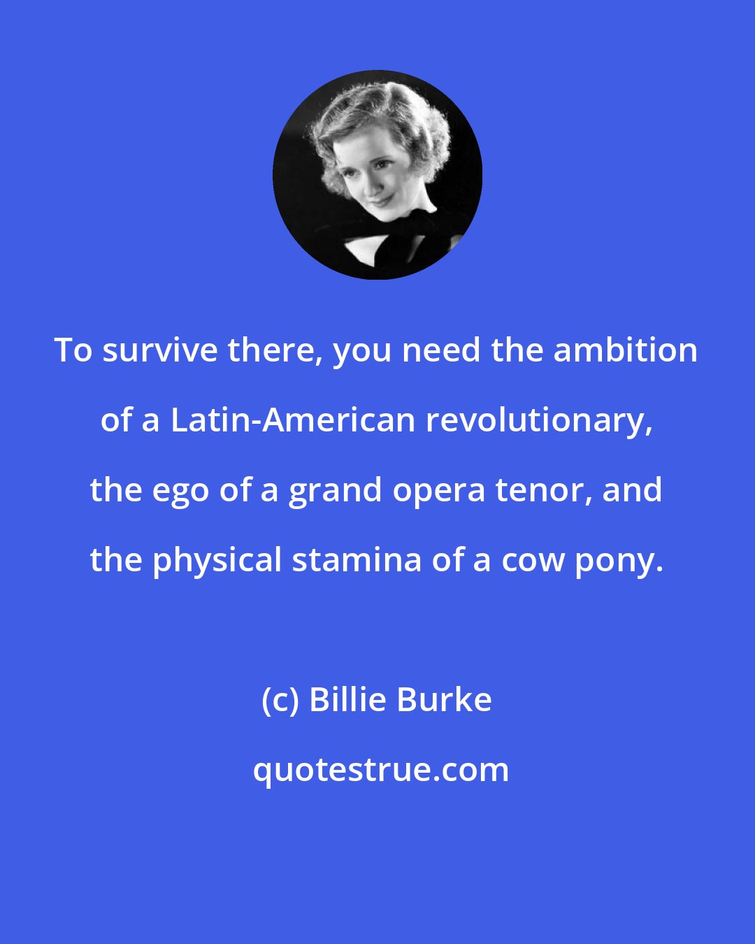 Billie Burke: To survive there, you need the ambition of a Latin-American revolutionary, the ego of a grand opera tenor, and the physical stamina of a cow pony.