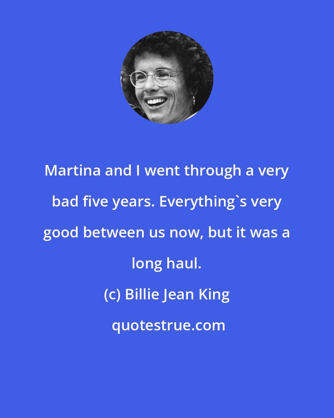 Billie Jean King: Martina and I went through a very bad five years. Everything's very good between us now, but it was a long haul.