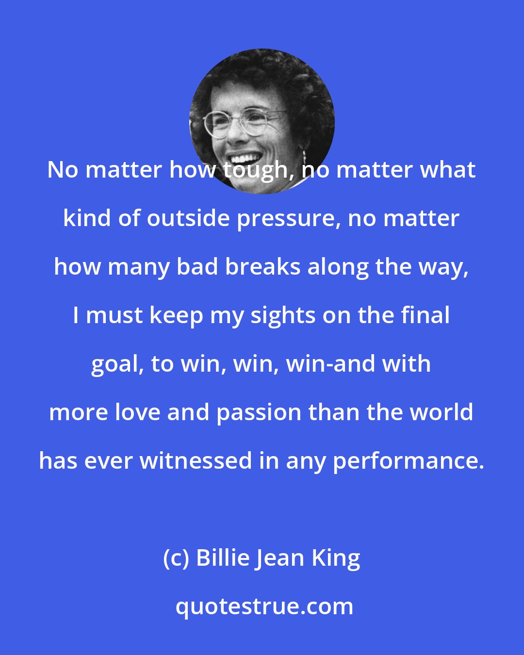 Billie Jean King: No matter how tough, no matter what kind of outside pressure, no matter how many bad breaks along the way, I must keep my sights on the final goal, to win, win, win-and with more love and passion than the world has ever witnessed in any performance.