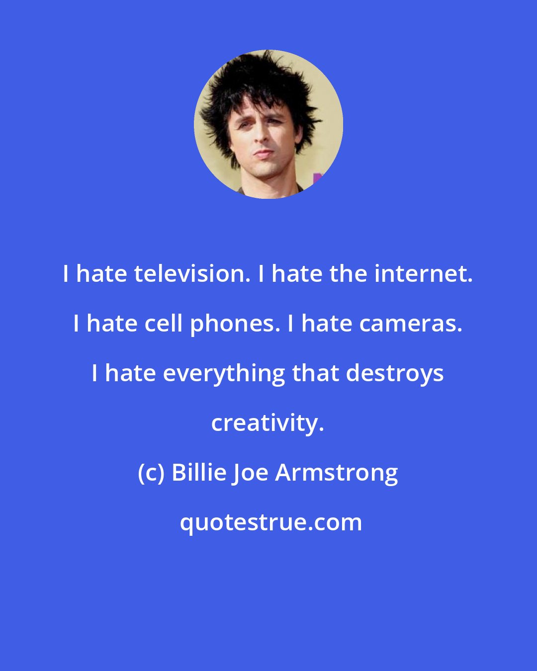 Billie Joe Armstrong: I hate television. I hate the internet. I hate cell phones. I hate cameras. I hate everything that destroys creativity.