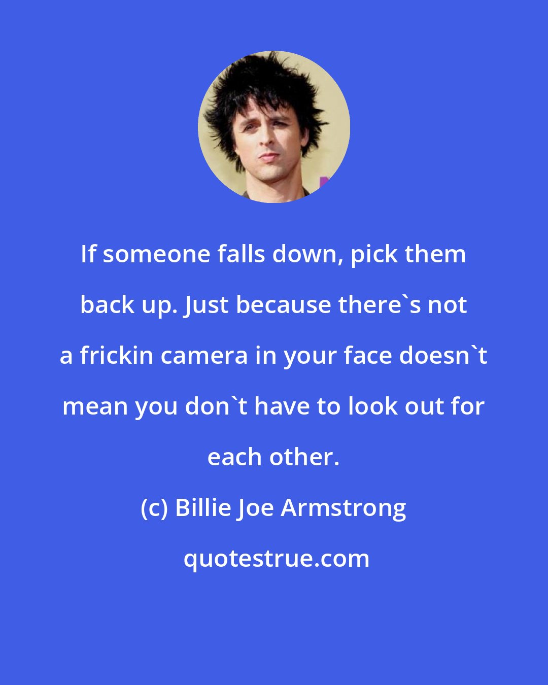 Billie Joe Armstrong: If someone falls down, pick them back up. Just because there's not a frickin camera in your face doesn't mean you don't have to look out for each other.