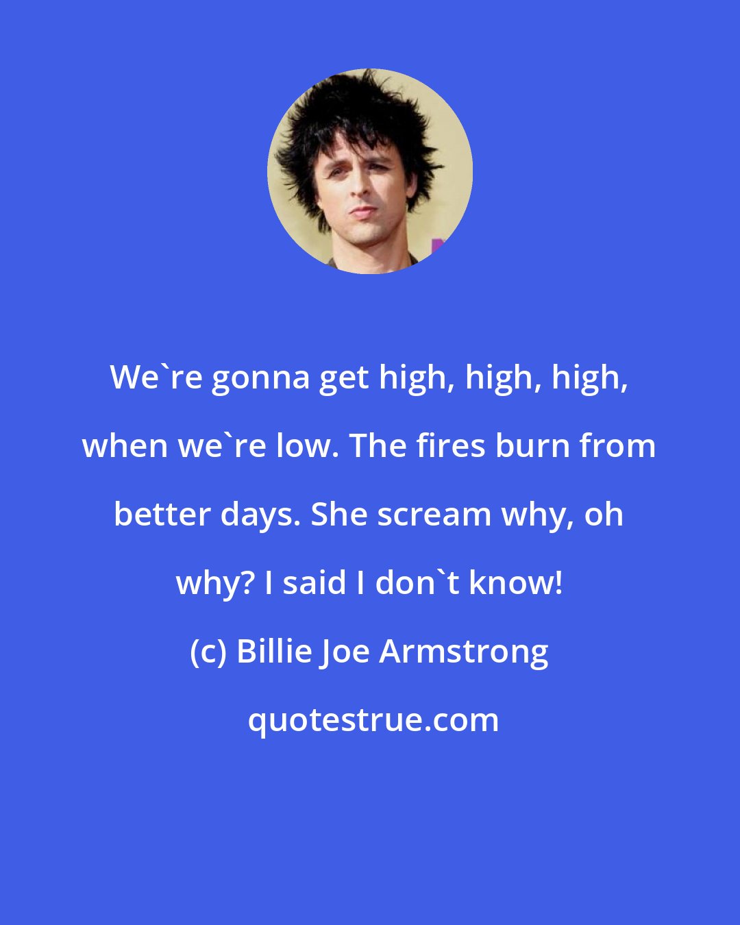 Billie Joe Armstrong: We're gonna get high, high, high, when we're low. The fires burn from better days. She scream why, oh why? I said I don't know!