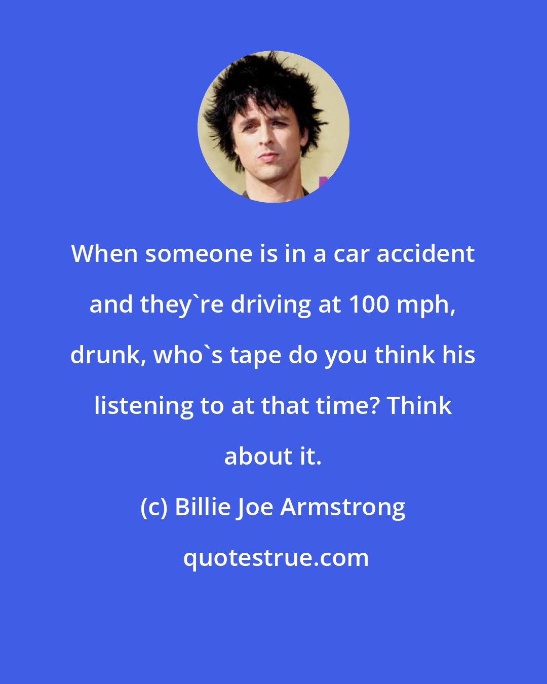 Billie Joe Armstrong: When someone is in a car accident and they're driving at 100 mph, drunk, who's tape do you think his listening to at that time? Think about it.