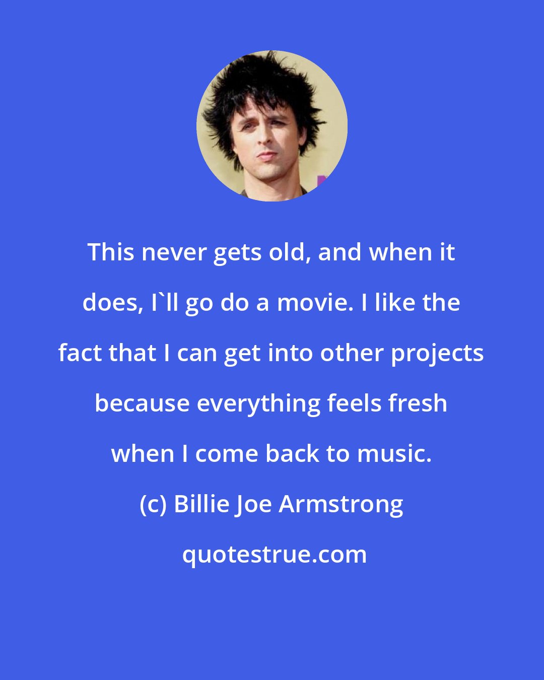 Billie Joe Armstrong: This never gets old, and when it does, I'll go do a movie. I like the fact that I can get into other projects because everything feels fresh when I come back to music.