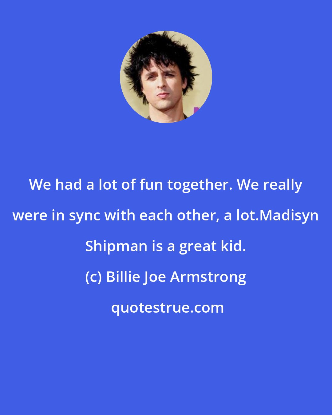 Billie Joe Armstrong: We had a lot of fun together. We really were in sync with each other, a lot.Madisyn Shipman is a great kid.