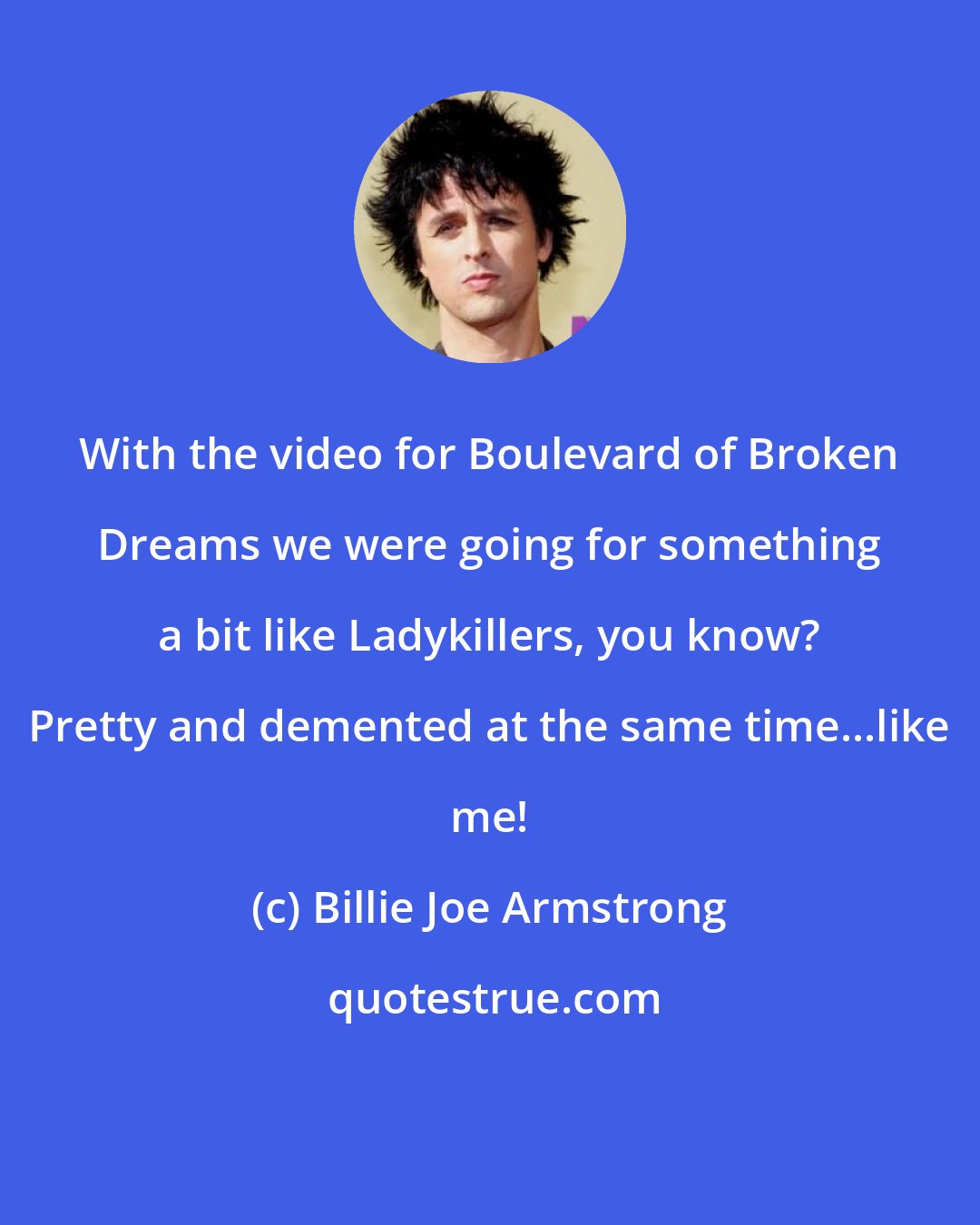 Billie Joe Armstrong: With the video for Boulevard of Broken Dreams we were going for something a bit like Ladykillers, you know? Pretty and demented at the same time...like me!
