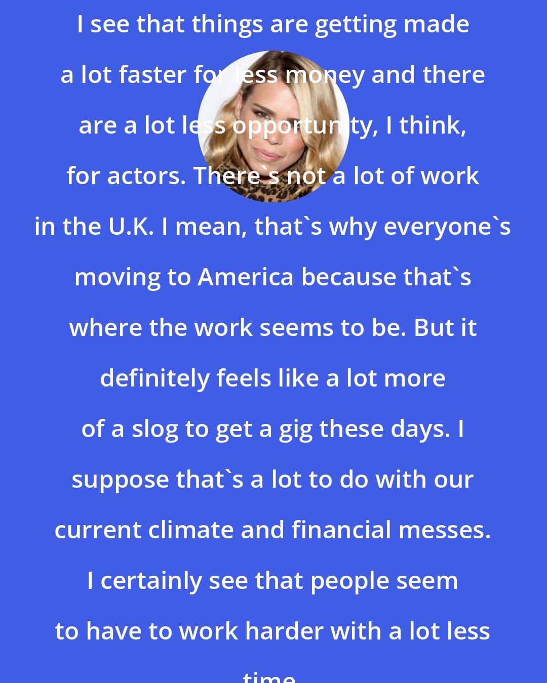 Billie Piper: I see that things are getting made a lot faster for less money and there are a lot less opportunity, I think, for actors. There's not a lot of work in the U.K. I mean, that's why everyone's moving to America because that's where the work seems to be. But it definitely feels like a lot more of a slog to get a gig these days. I suppose that's a lot to do with our current climate and financial messes. I certainly see that people seem to have to work harder with a lot less time.