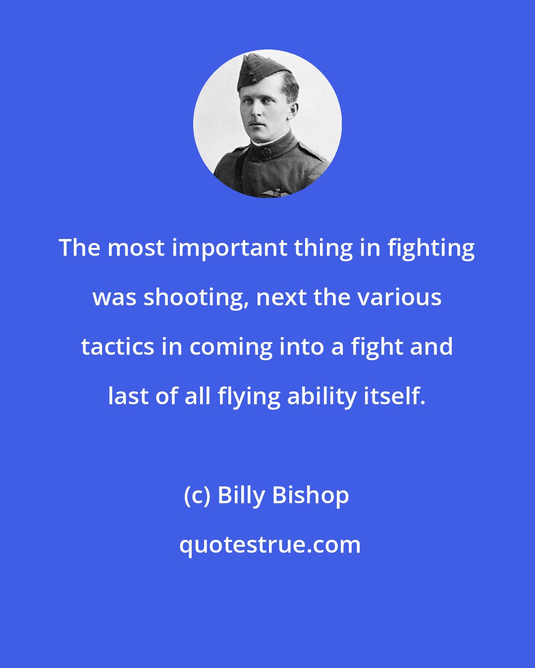 Billy Bishop: The most important thing in fighting was shooting, next the various tactics in coming into a fight and last of all flying ability itself.