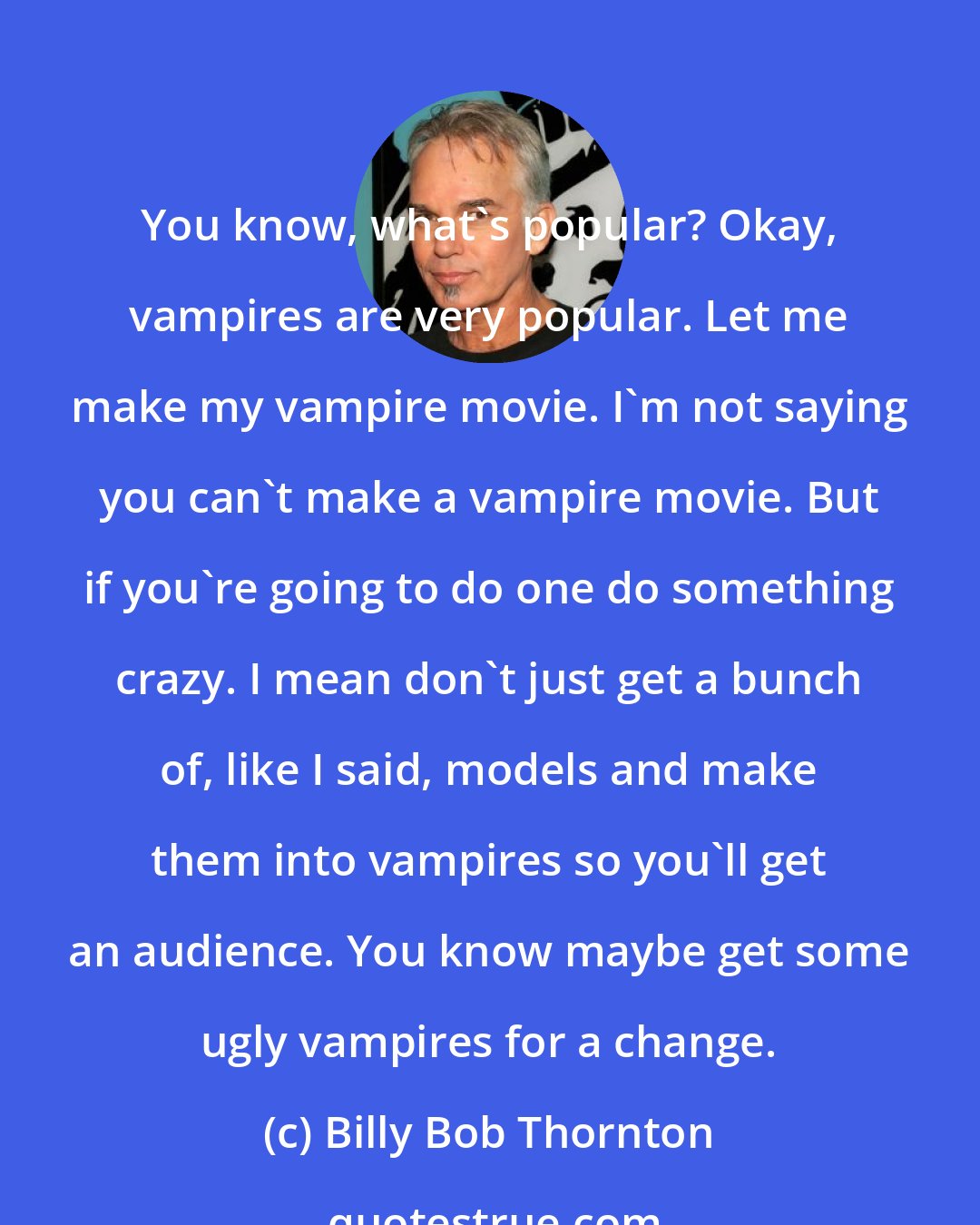 Billy Bob Thornton: You know, what's popular? Okay, vampires are very popular. Let me make my vampire movie. I'm not saying you can't make a vampire movie. But if you're going to do one do something crazy. I mean don't just get a bunch of, like I said, models and make them into vampires so you'll get an audience. You know maybe get some ugly vampires for a change.