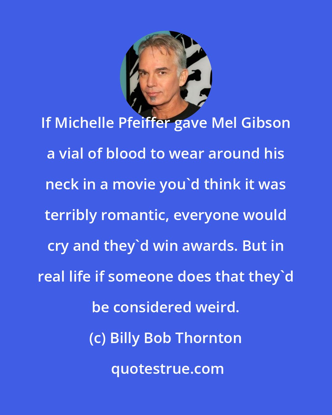 Billy Bob Thornton: If Michelle Pfeiffer gave Mel Gibson a vial of blood to wear around his neck in a movie you'd think it was terribly romantic, everyone would cry and they'd win awards. But in real life if someone does that they'd be considered weird.