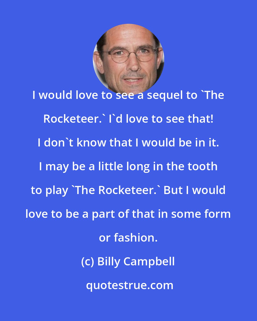 Billy Campbell: I would love to see a sequel to 'The Rocketeer.' I'd love to see that! I don't know that I would be in it. I may be a little long in the tooth to play 'The Rocketeer.' But I would love to be a part of that in some form or fashion.