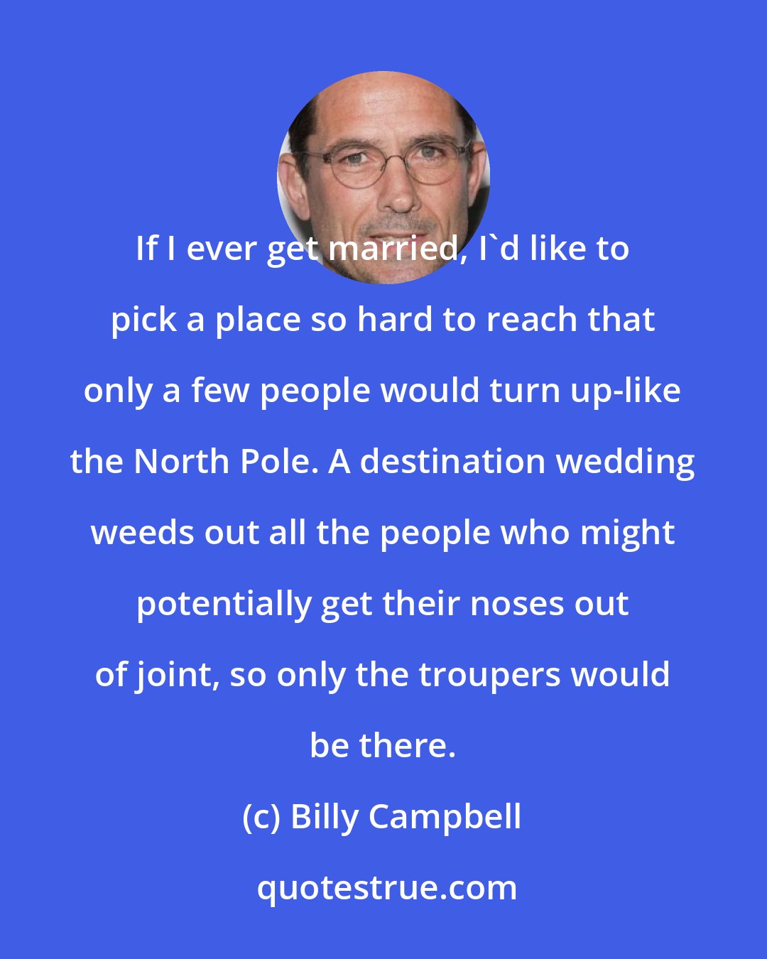 Billy Campbell: If I ever get married, I'd like to pick a place so hard to reach that only a few people would turn up-like the North Pole. A destination wedding weeds out all the people who might potentially get their noses out of joint, so only the troupers would be there.