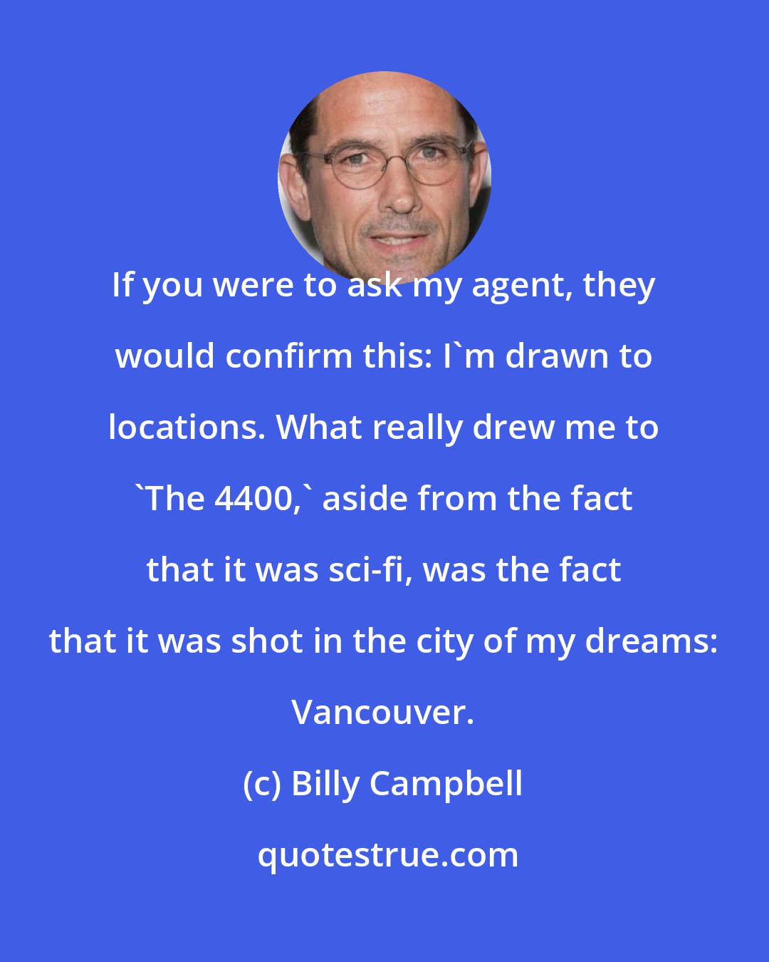 Billy Campbell: If you were to ask my agent, they would confirm this: I'm drawn to locations. What really drew me to 'The 4400,' aside from the fact that it was sci-fi, was the fact that it was shot in the city of my dreams: Vancouver.