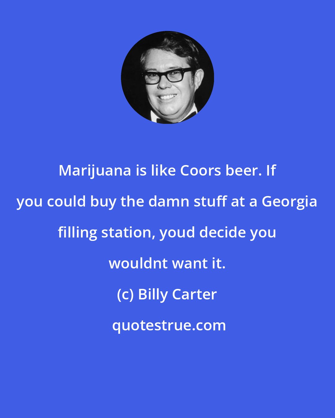Billy Carter: Marijuana is like Coors beer. If you could buy the damn stuff at a Georgia filling station, youd decide you wouldnt want it.