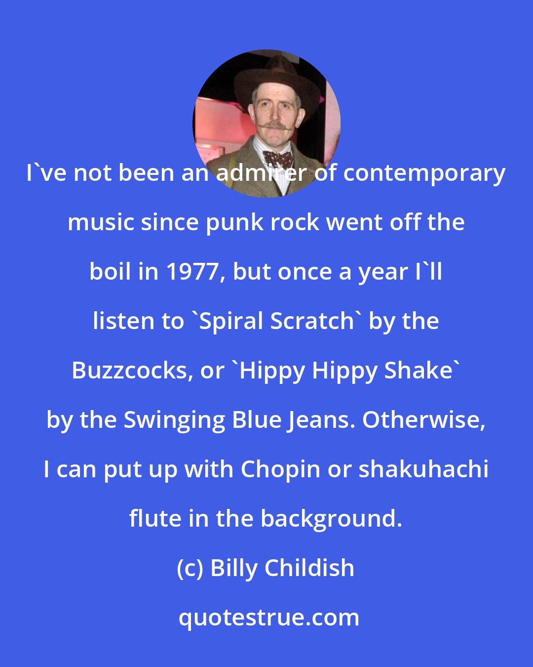 Billy Childish: I've not been an admirer of contemporary music since punk rock went off the boil in 1977, but once a year I'll listen to 'Spiral Scratch' by the Buzzcocks, or 'Hippy Hippy Shake' by the Swinging Blue Jeans. Otherwise, I can put up with Chopin or shakuhachi flute in the background.