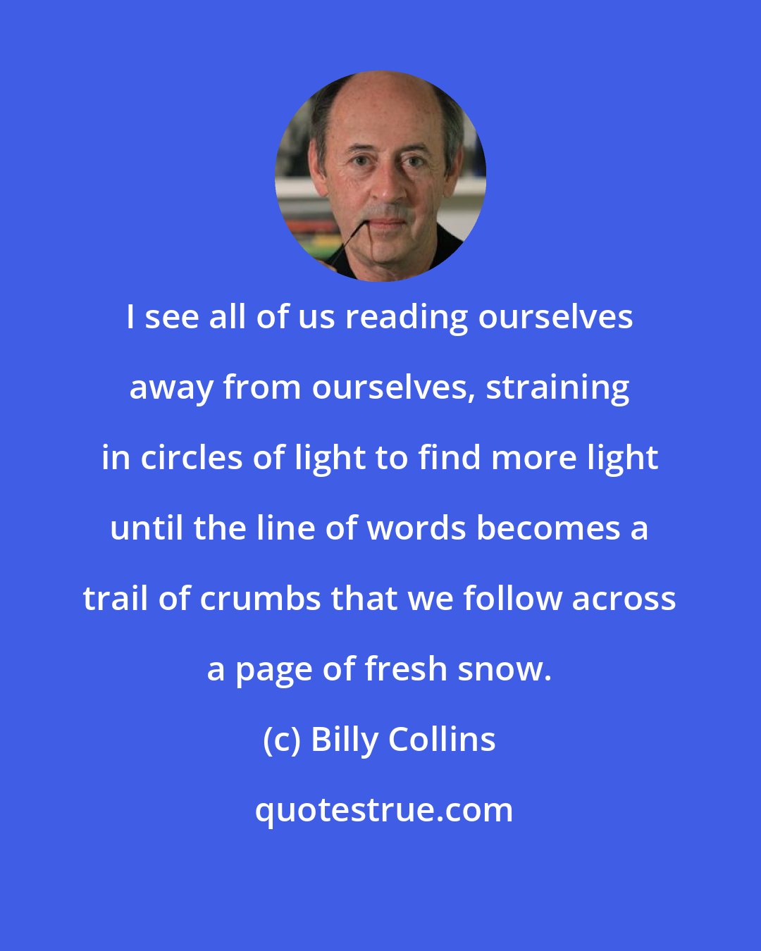 Billy Collins: I see all of us reading ourselves away from ourselves, straining in circles of light to find more light until the line of words becomes a trail of crumbs that we follow across a page of fresh snow.