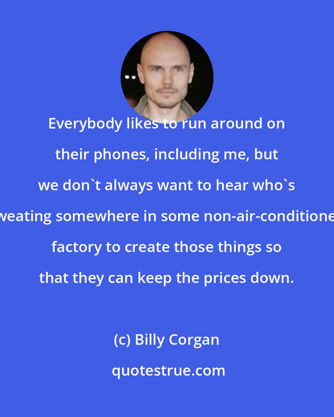Billy Corgan: Everybody likes to run around on their phones, including me, but we don't always want to hear who's sweating somewhere in some non-air-conditioned factory to create those things so that they can keep the prices down.