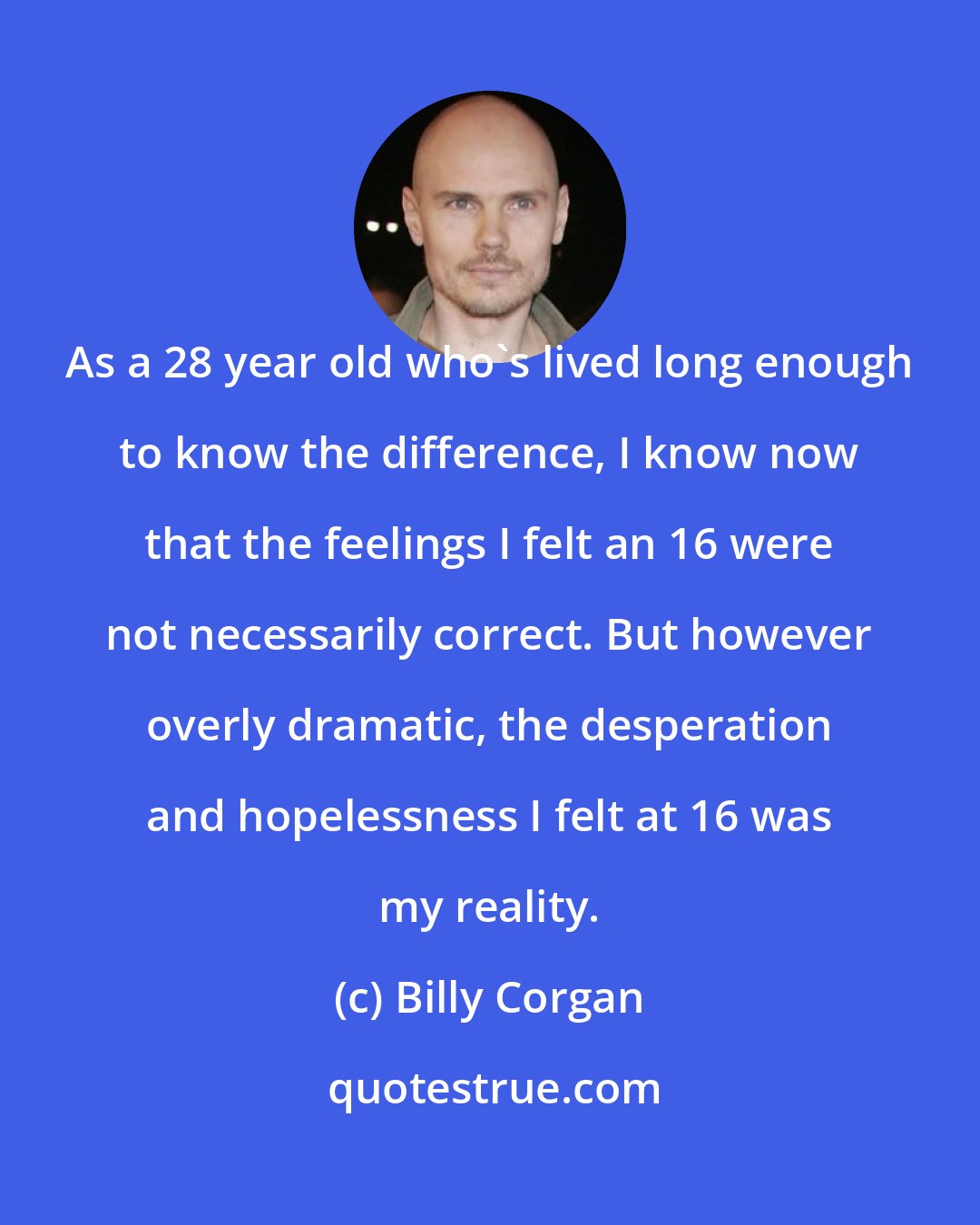 Billy Corgan: As a 28 year old who's lived long enough to know the difference, I know now that the feelings I felt an 16 were not necessarily correct. But however overly dramatic, the desperation and hopelessness I felt at 16 was my reality.