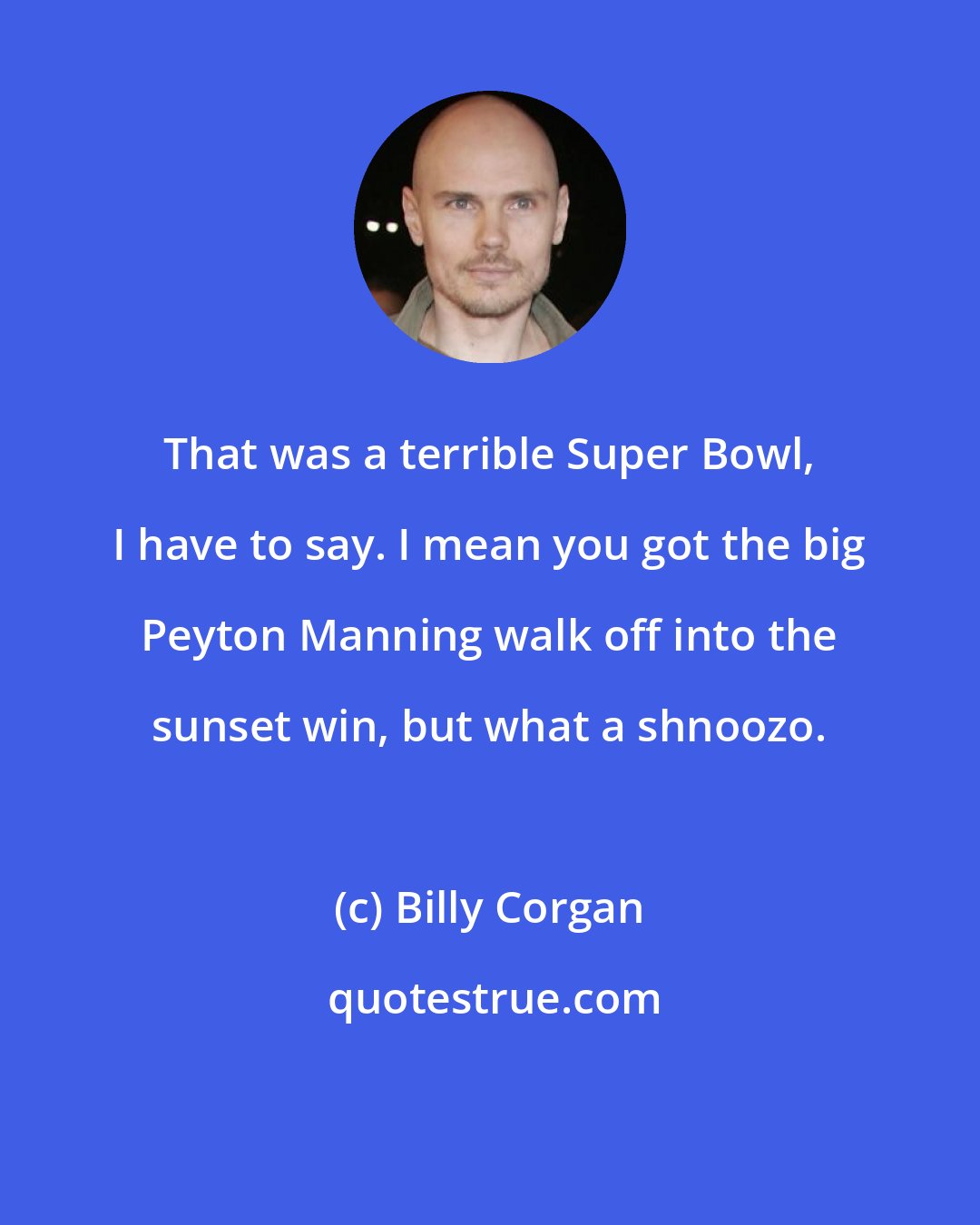 Billy Corgan: That was a terrible Super Bowl, I have to say. I mean you got the big Peyton Manning walk off into the sunset win, but what a shnoozo.