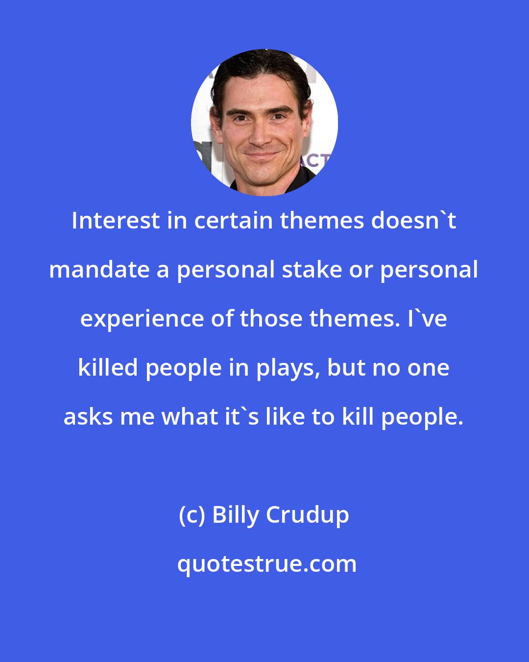 Billy Crudup: Interest in certain themes doesn't mandate a personal stake or personal experience of those themes. I've killed people in plays, but no one asks me what it's like to kill people.