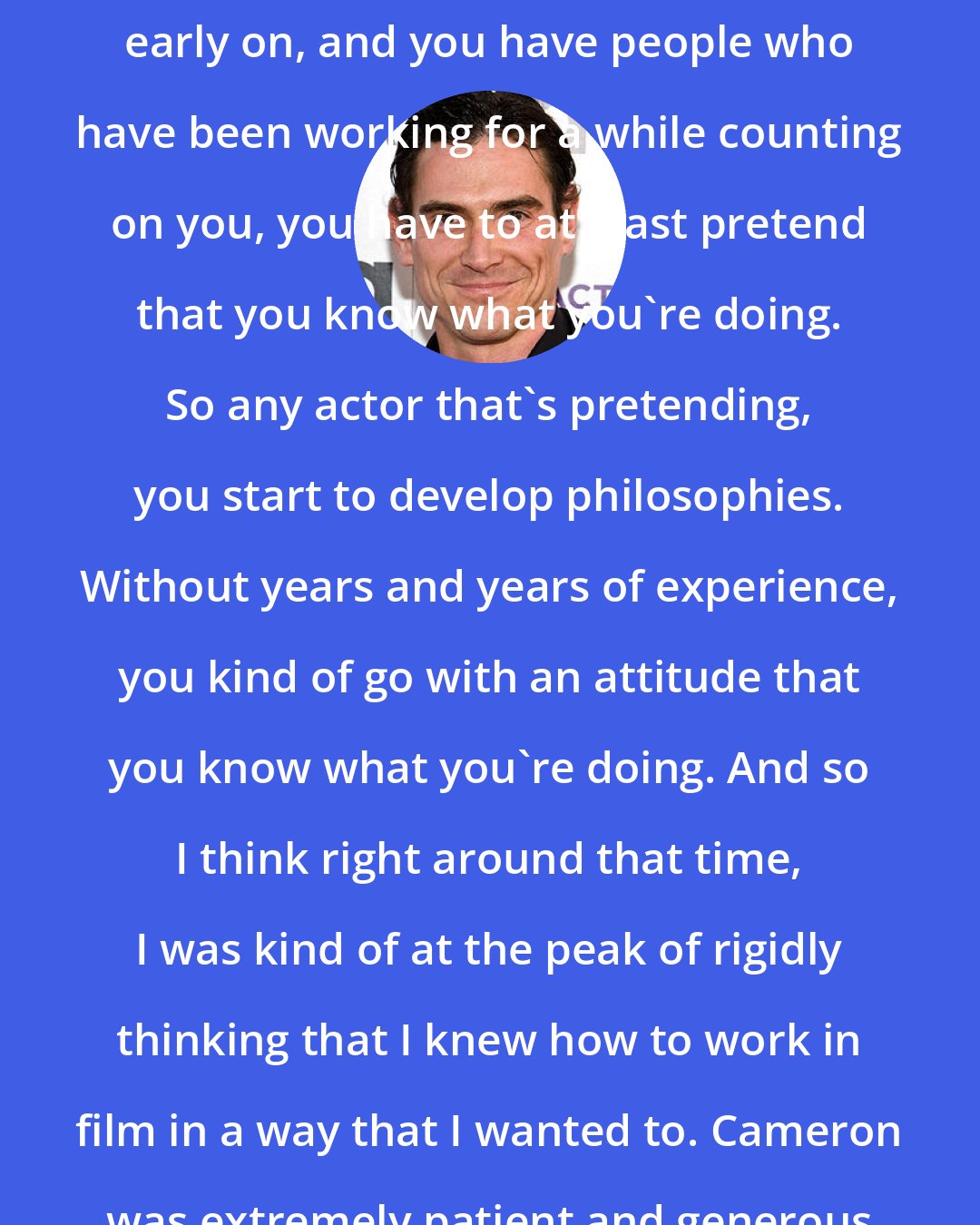 Billy Crudup: When you get many opportunities early on, and you have people who have been working for a while counting on you, you have to at least pretend that you know what you're doing. So any actor that's pretending, you start to develop philosophies. Without years and years of experience, you kind of go with an attitude that you know what you're doing. And so I think right around that time, I was kind of at the peak of rigidly thinking that I knew how to work in film in a way that I wanted to. Cameron was extremely patient and generous with me.