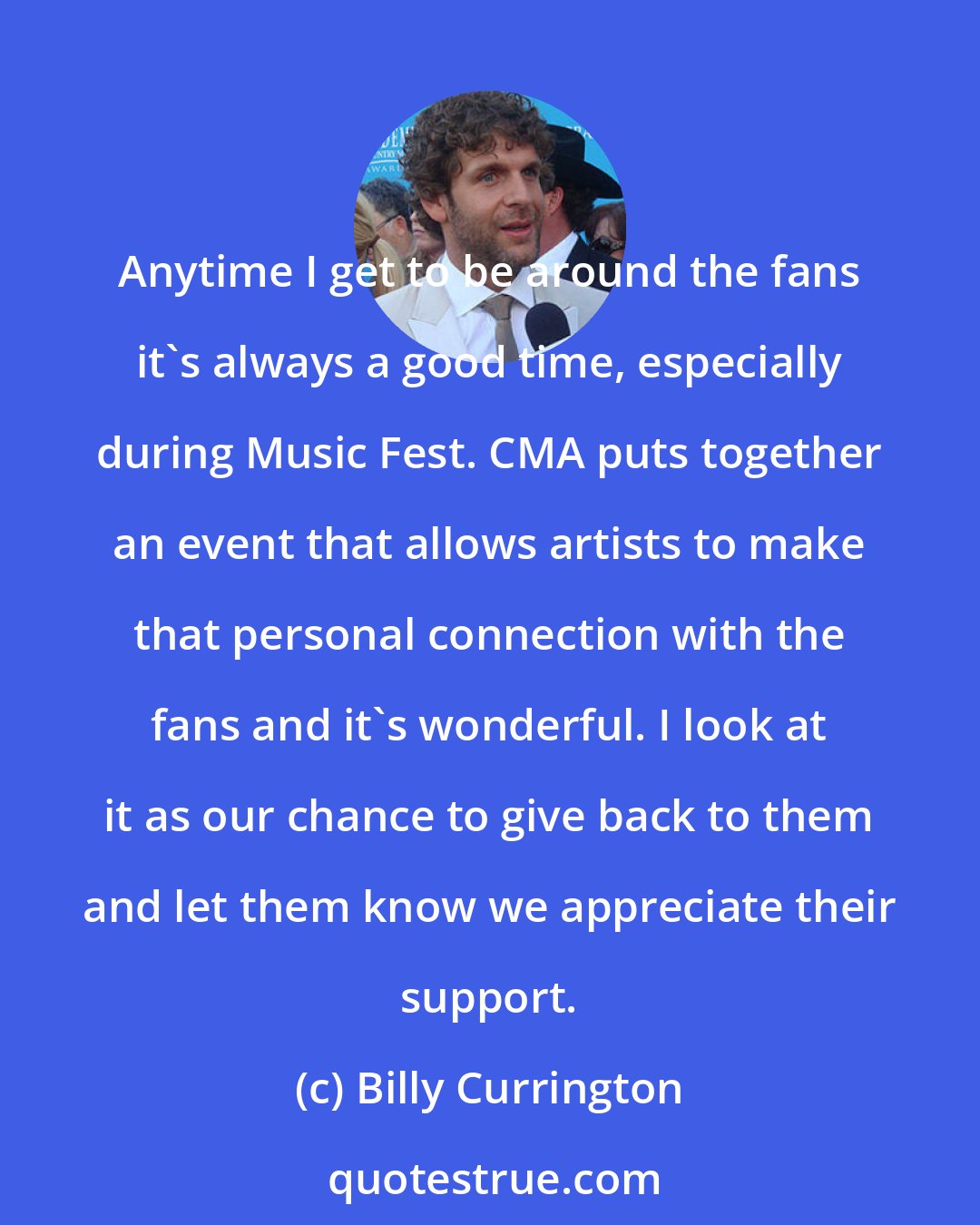 Billy Currington: Anytime I get to be around the fans it's always a good time, especially during Music Fest. CMA puts together an event that allows artists to make that personal connection with the fans and it's wonderful. I look at it as our chance to give back to them and let them know we appreciate their support.