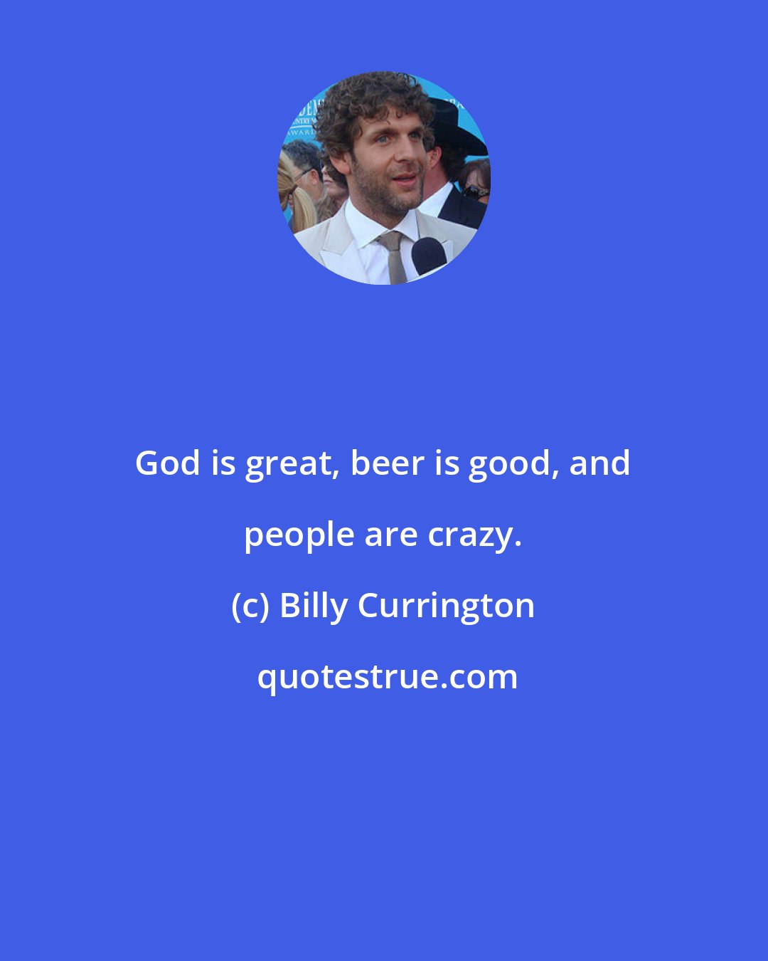 Billy Currington: God is great, beer is good, and people are crazy.