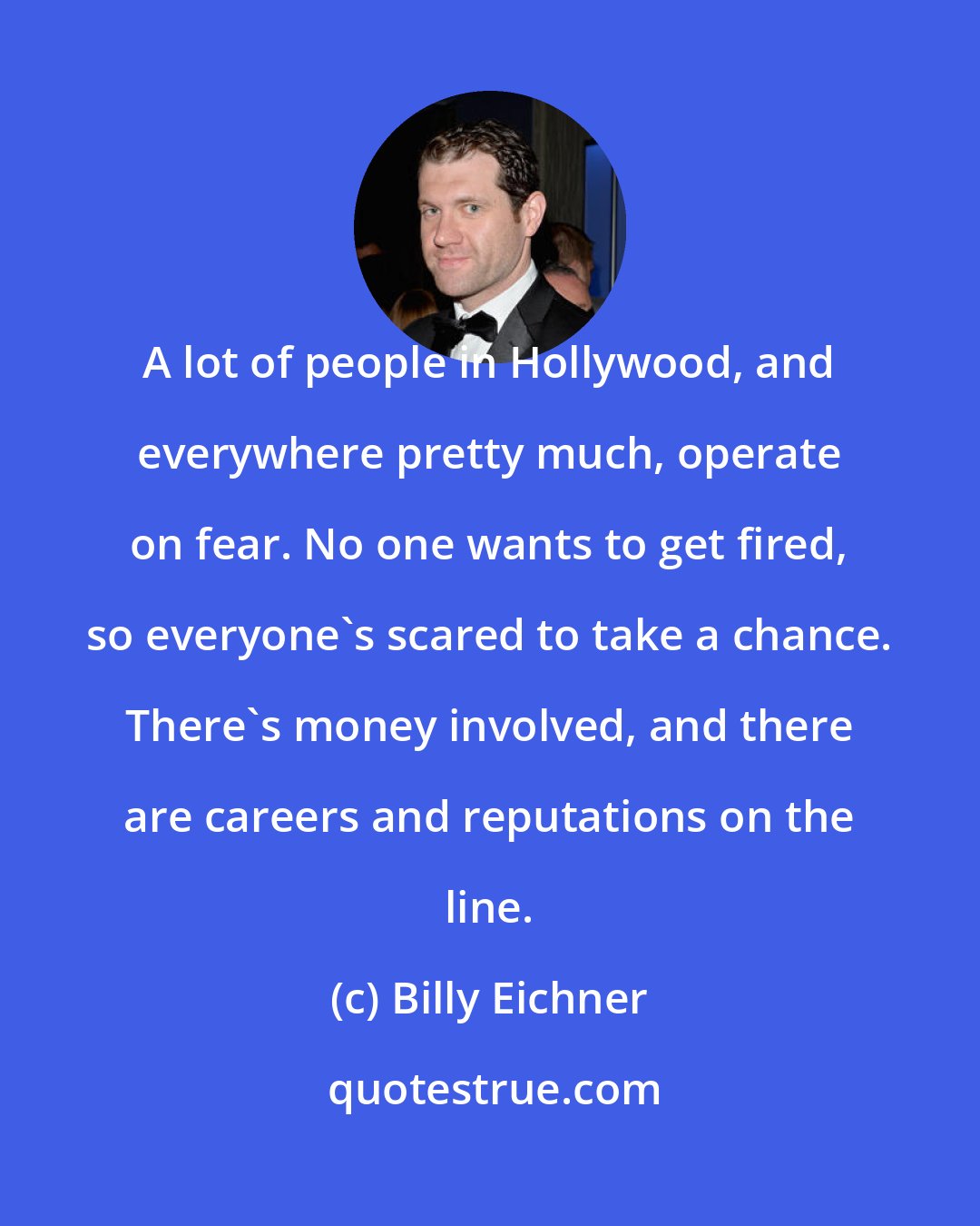 Billy Eichner: A lot of people in Hollywood, and everywhere pretty much, operate on fear. No one wants to get fired, so everyone's scared to take a chance. There's money involved, and there are careers and reputations on the line.