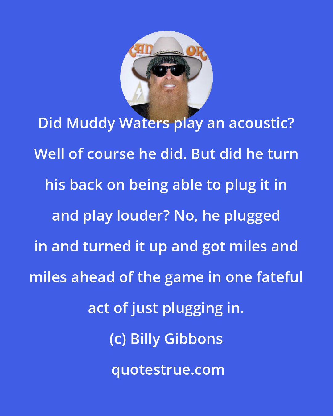 Billy Gibbons: Did Muddy Waters play an acoustic? Well of course he did. But did he turn his back on being able to plug it in and play louder? No, he plugged in and turned it up and got miles and miles ahead of the game in one fateful act of just plugging in.