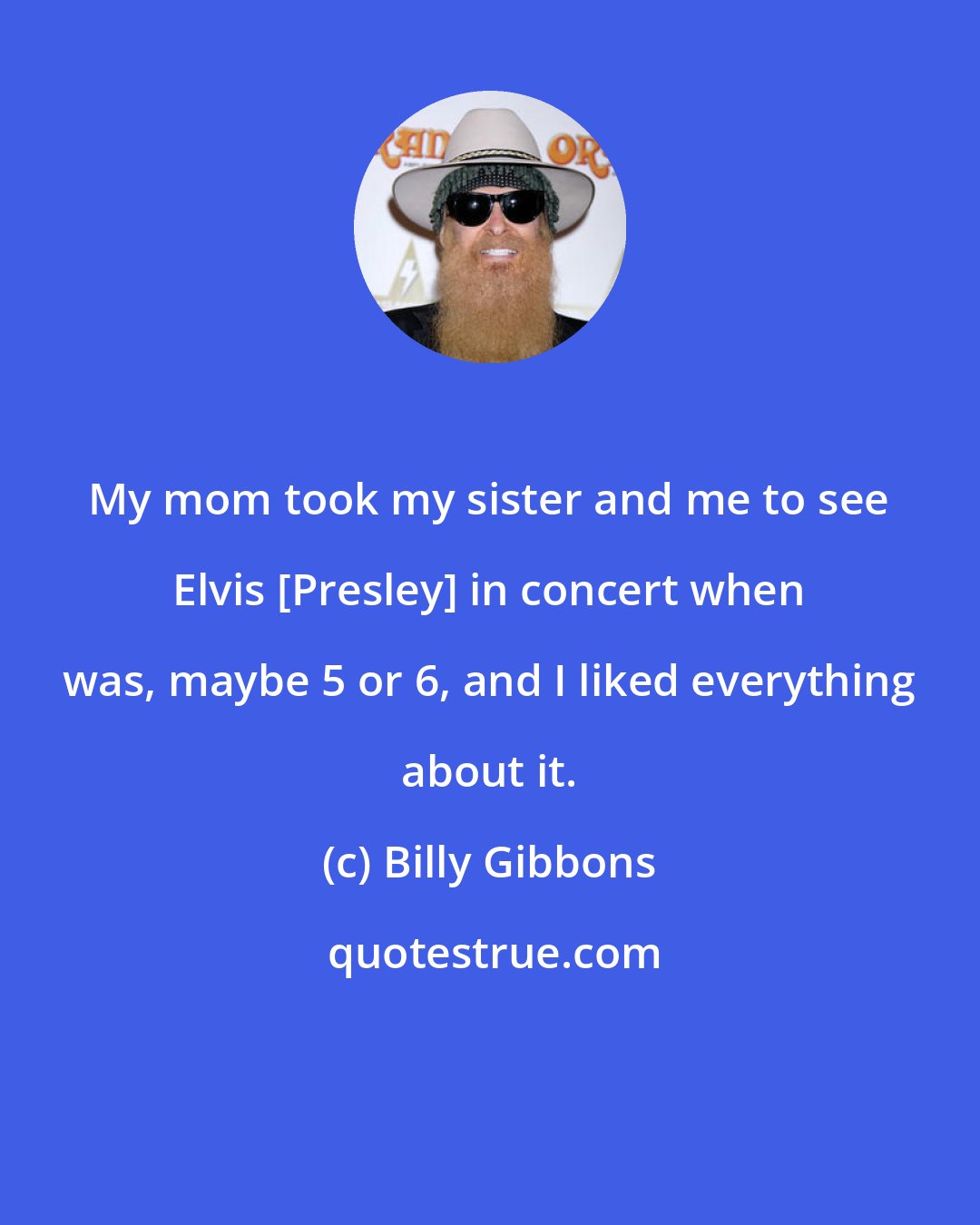 Billy Gibbons: My mom took my sister and me to see Elvis [Presley] in concert when was, maybe 5 or 6, and I liked everything about it.