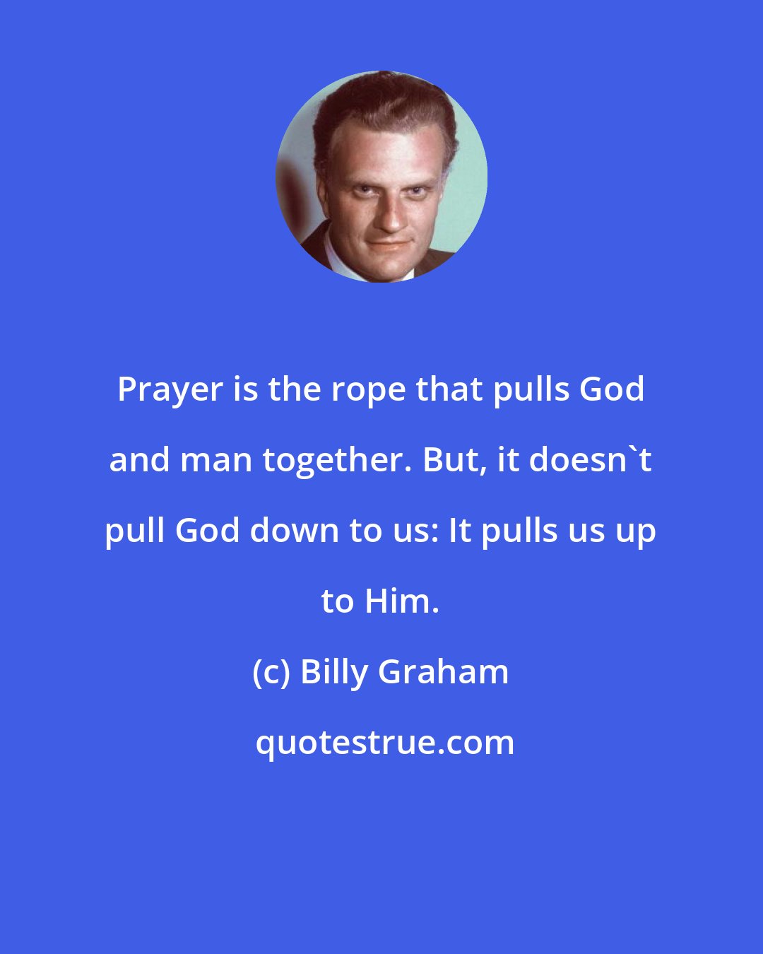 Billy Graham: Prayer is the rope that pulls God and man together. But, it doesn't pull God down to us: It pulls us up to Him.