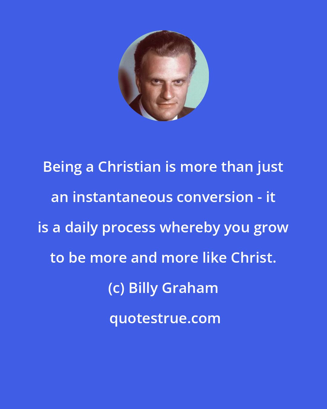 Billy Graham: Being a Christian is more than just an instantaneous conversion - it is a daily process whereby you grow to be more and more like Christ.