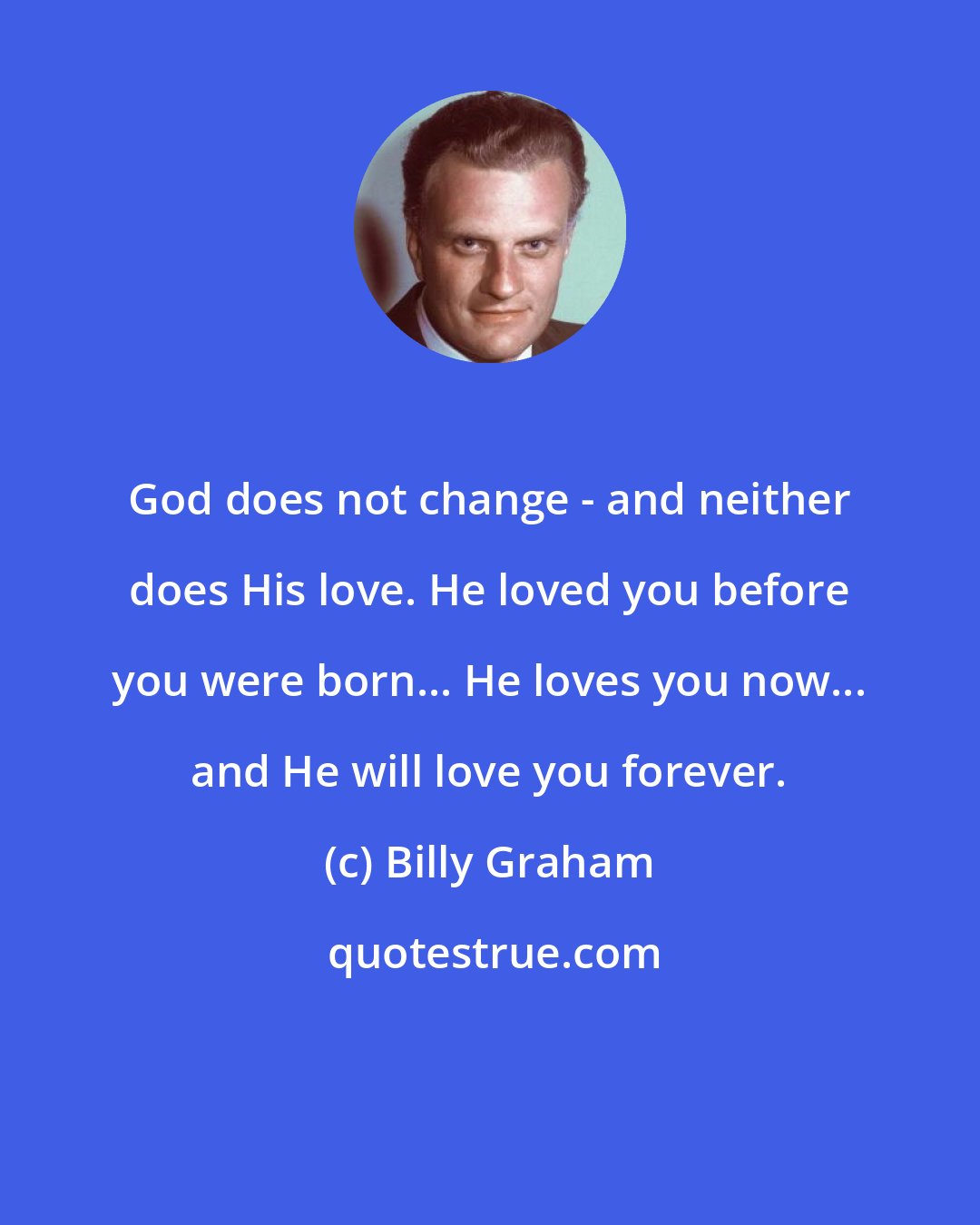 Billy Graham: God does not change - and neither does His love. He loved you before you were born... He loves you now... and He will love you forever.