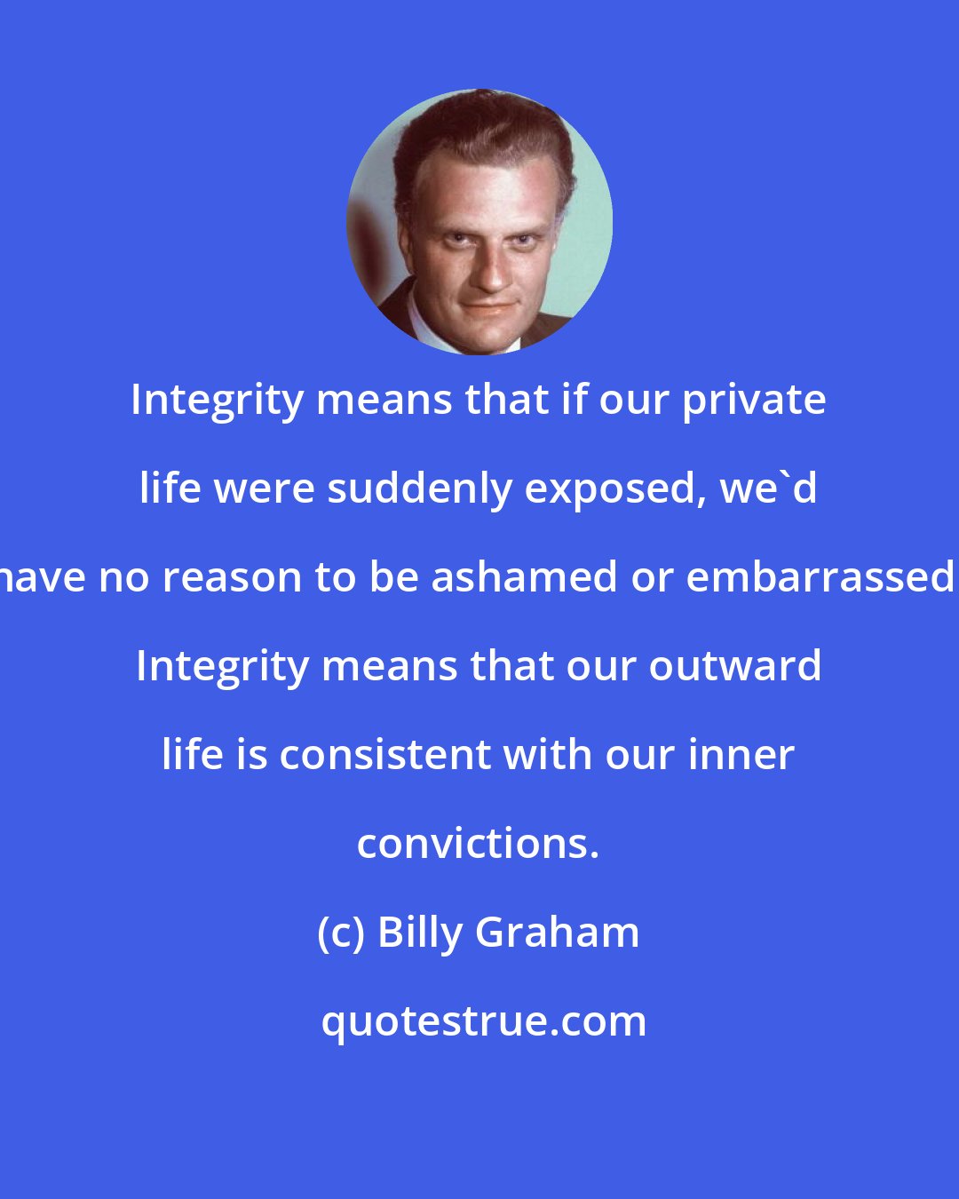Billy Graham: Integrity means that if our private life were suddenly exposed, we'd have no reason to be ashamed or embarrassed. Integrity means that our outward life is consistent with our inner convictions.