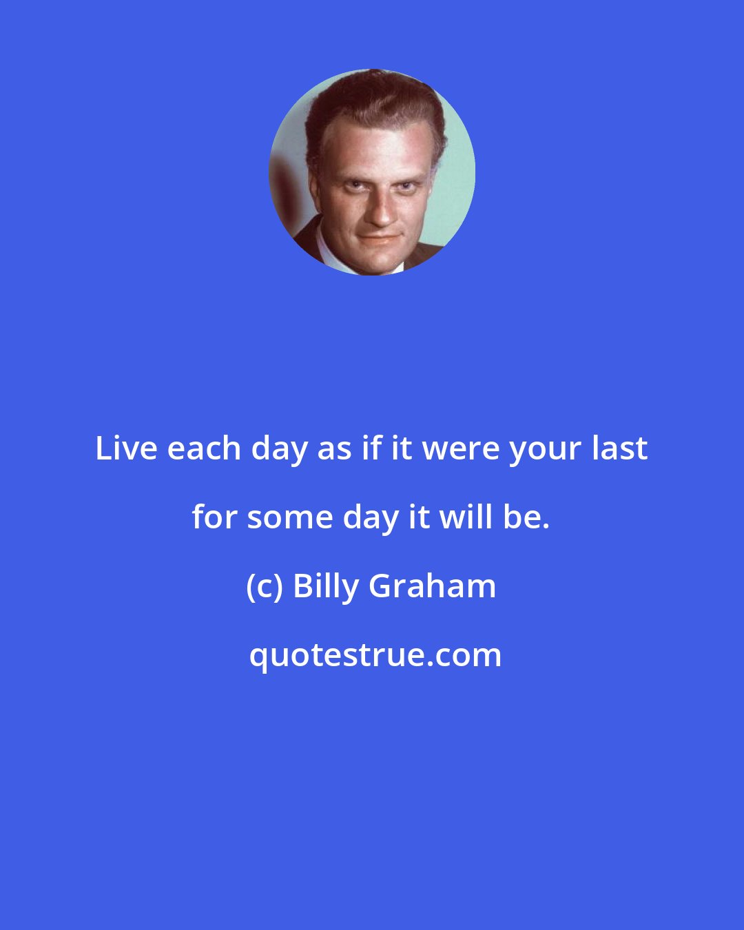 Billy Graham: Live each day as if it were your last for some day it will be.