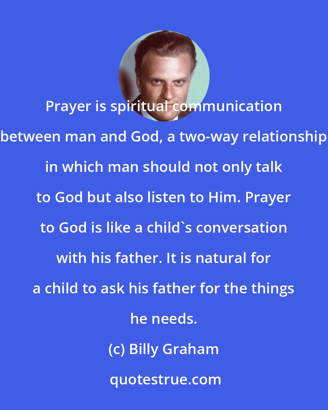Billy Graham: Prayer is spiritual communication between man and God, a two-way relationship in which man should not only talk to God but also listen to Him. Prayer to God is like a child's conversation with his father. It is natural for a child to ask his father for the things he needs.